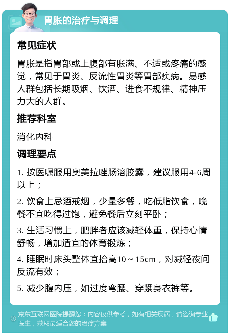 胃胀的治疗与调理 常见症状 胃胀是指胃部或上腹部有胀满、不适或疼痛的感觉，常见于胃炎、反流性胃炎等胃部疾病。易感人群包括长期吸烟、饮酒、进食不规律、精神压力大的人群。 推荐科室 消化内科 调理要点 1. 按医嘱服用奥美拉唑肠溶胶囊，建议服用4-6周以上； 2. 饮食上忌酒戒烟，少量多餐，吃低脂饮食，晚餐不宜吃得过饱，避免餐后立刻平卧； 3. 生活习惯上，肥胖者应该减轻体重，保持心情舒畅，增加适宜的体育锻炼； 4. 睡眠时床头整体宜抬高10～15cm，对减轻夜间反流有效； 5. 减少腹内压，如过度弯腰、穿紧身衣裤等。