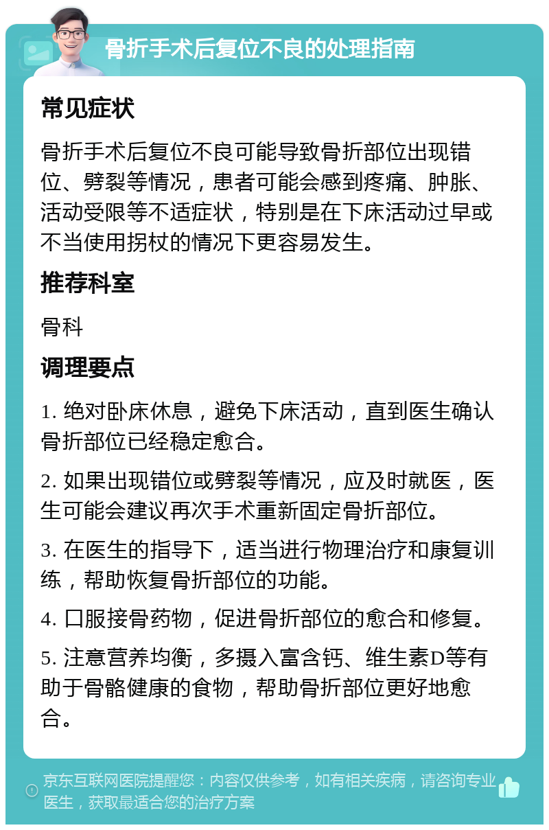 骨折手术后复位不良的处理指南 常见症状 骨折手术后复位不良可能导致骨折部位出现错位、劈裂等情况，患者可能会感到疼痛、肿胀、活动受限等不适症状，特别是在下床活动过早或不当使用拐杖的情况下更容易发生。 推荐科室 骨科 调理要点 1. 绝对卧床休息，避免下床活动，直到医生确认骨折部位已经稳定愈合。 2. 如果出现错位或劈裂等情况，应及时就医，医生可能会建议再次手术重新固定骨折部位。 3. 在医生的指导下，适当进行物理治疗和康复训练，帮助恢复骨折部位的功能。 4. 口服接骨药物，促进骨折部位的愈合和修复。 5. 注意营养均衡，多摄入富含钙、维生素D等有助于骨骼健康的食物，帮助骨折部位更好地愈合。