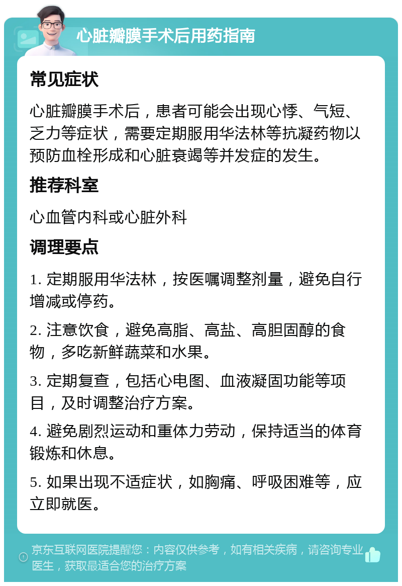 心脏瓣膜手术后用药指南 常见症状 心脏瓣膜手术后，患者可能会出现心悸、气短、乏力等症状，需要定期服用华法林等抗凝药物以预防血栓形成和心脏衰竭等并发症的发生。 推荐科室 心血管内科或心脏外科 调理要点 1. 定期服用华法林，按医嘱调整剂量，避免自行增减或停药。 2. 注意饮食，避免高脂、高盐、高胆固醇的食物，多吃新鲜蔬菜和水果。 3. 定期复查，包括心电图、血液凝固功能等项目，及时调整治疗方案。 4. 避免剧烈运动和重体力劳动，保持适当的体育锻炼和休息。 5. 如果出现不适症状，如胸痛、呼吸困难等，应立即就医。