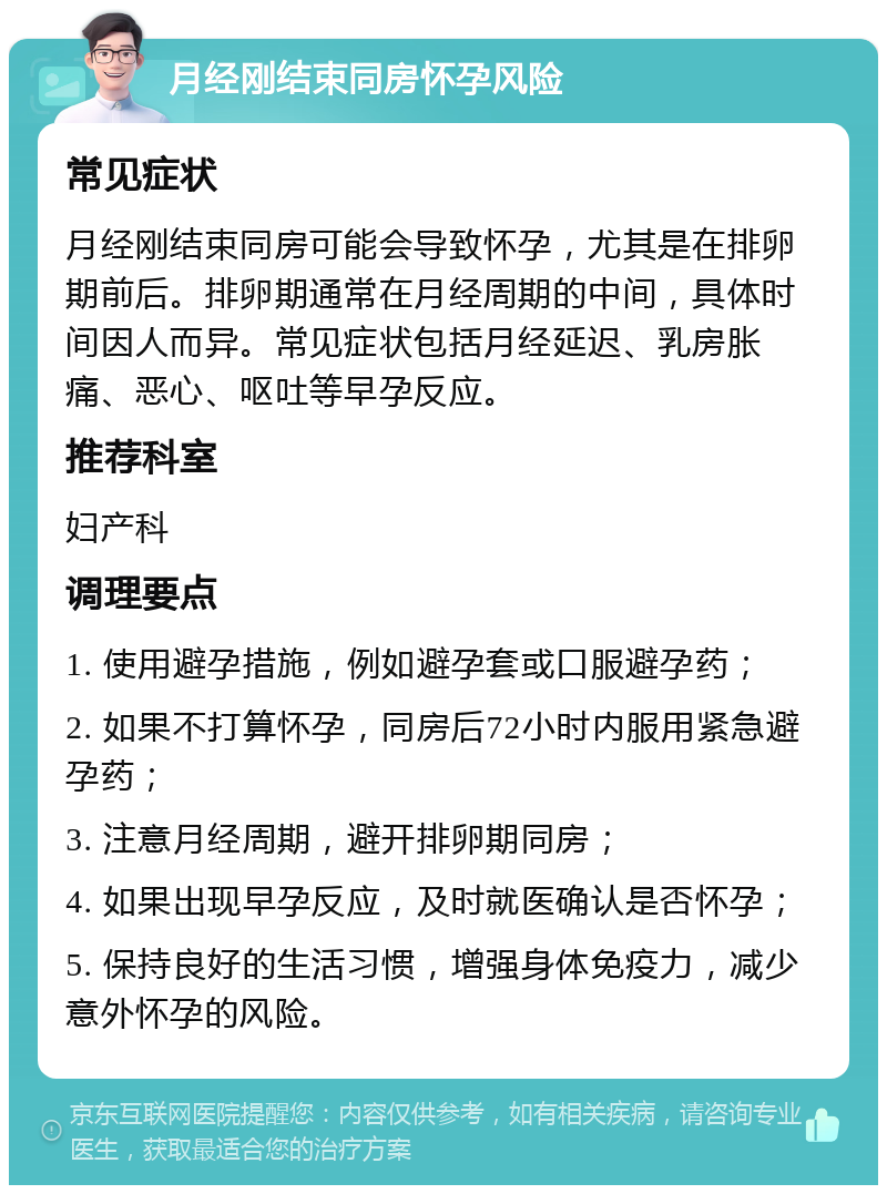 月经刚结束同房怀孕风险 常见症状 月经刚结束同房可能会导致怀孕，尤其是在排卵期前后。排卵期通常在月经周期的中间，具体时间因人而异。常见症状包括月经延迟、乳房胀痛、恶心、呕吐等早孕反应。 推荐科室 妇产科 调理要点 1. 使用避孕措施，例如避孕套或口服避孕药； 2. 如果不打算怀孕，同房后72小时内服用紧急避孕药； 3. 注意月经周期，避开排卵期同房； 4. 如果出现早孕反应，及时就医确认是否怀孕； 5. 保持良好的生活习惯，增强身体免疫力，减少意外怀孕的风险。