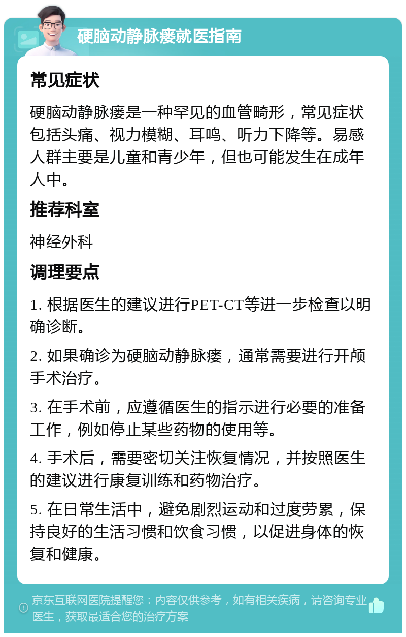 硬脑动静脉瘘就医指南 常见症状 硬脑动静脉瘘是一种罕见的血管畸形，常见症状包括头痛、视力模糊、耳鸣、听力下降等。易感人群主要是儿童和青少年，但也可能发生在成年人中。 推荐科室 神经外科 调理要点 1. 根据医生的建议进行PET-CT等进一步检查以明确诊断。 2. 如果确诊为硬脑动静脉瘘，通常需要进行开颅手术治疗。 3. 在手术前，应遵循医生的指示进行必要的准备工作，例如停止某些药物的使用等。 4. 手术后，需要密切关注恢复情况，并按照医生的建议进行康复训练和药物治疗。 5. 在日常生活中，避免剧烈运动和过度劳累，保持良好的生活习惯和饮食习惯，以促进身体的恢复和健康。