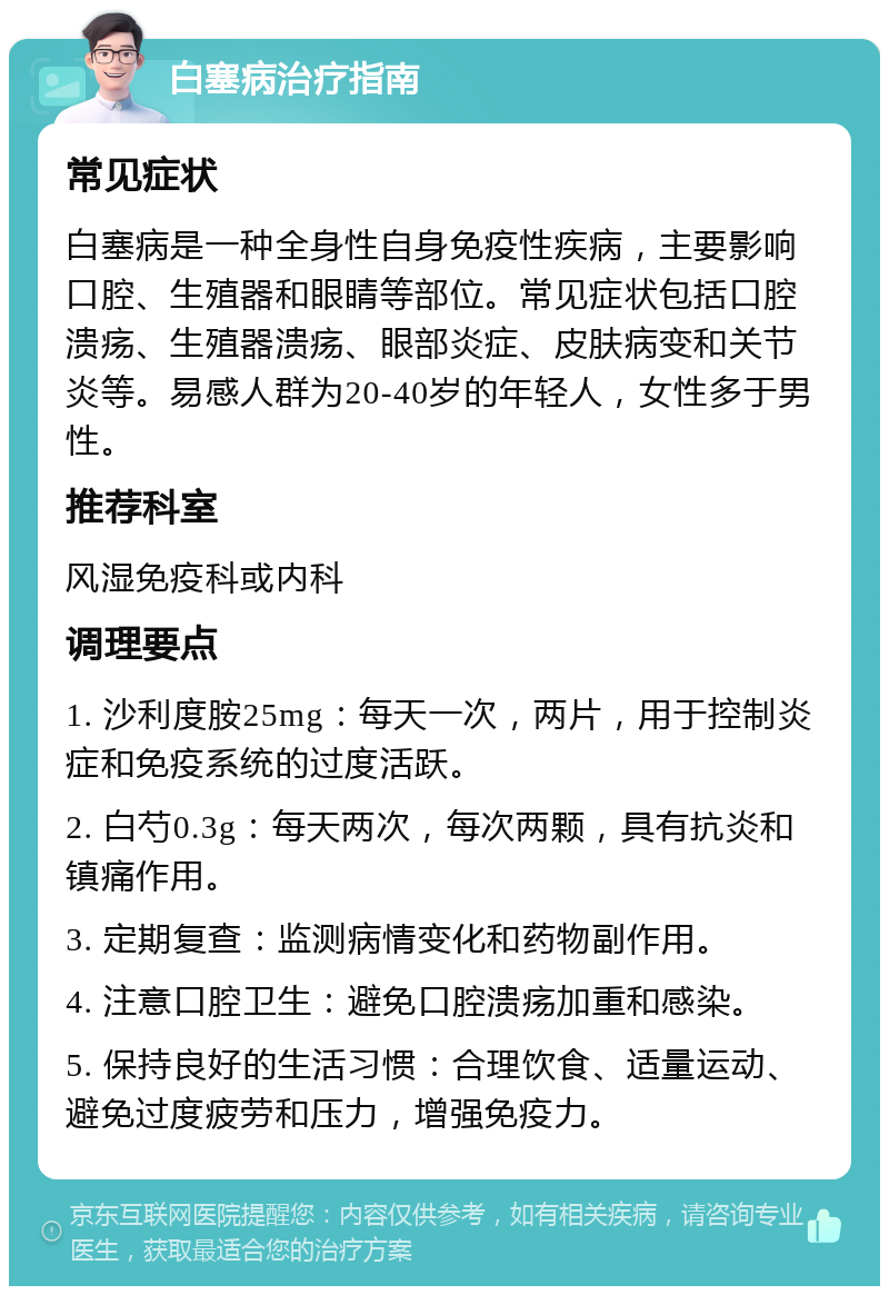 白塞病治疗指南 常见症状 白塞病是一种全身性自身免疫性疾病，主要影响口腔、生殖器和眼睛等部位。常见症状包括口腔溃疡、生殖器溃疡、眼部炎症、皮肤病变和关节炎等。易感人群为20-40岁的年轻人，女性多于男性。 推荐科室 风湿免疫科或内科 调理要点 1. 沙利度胺25mg：每天一次，两片，用于控制炎症和免疫系统的过度活跃。 2. 白芍0.3g：每天两次，每次两颗，具有抗炎和镇痛作用。 3. 定期复查：监测病情变化和药物副作用。 4. 注意口腔卫生：避免口腔溃疡加重和感染。 5. 保持良好的生活习惯：合理饮食、适量运动、避免过度疲劳和压力，增强免疫力。