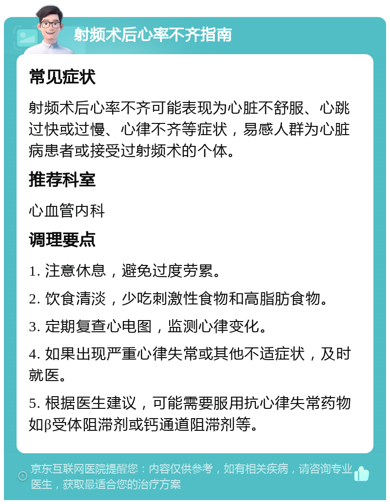 射频术后心率不齐指南 常见症状 射频术后心率不齐可能表现为心脏不舒服、心跳过快或过慢、心律不齐等症状，易感人群为心脏病患者或接受过射频术的个体。 推荐科室 心血管内科 调理要点 1. 注意休息，避免过度劳累。 2. 饮食清淡，少吃刺激性食物和高脂肪食物。 3. 定期复查心电图，监测心律变化。 4. 如果出现严重心律失常或其他不适症状，及时就医。 5. 根据医生建议，可能需要服用抗心律失常药物如β受体阻滞剂或钙通道阻滞剂等。