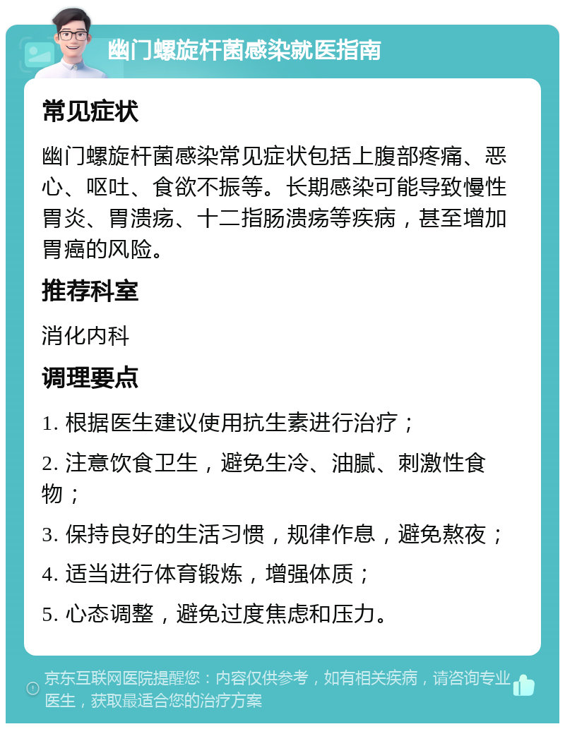 幽门螺旋杆菌感染就医指南 常见症状 幽门螺旋杆菌感染常见症状包括上腹部疼痛、恶心、呕吐、食欲不振等。长期感染可能导致慢性胃炎、胃溃疡、十二指肠溃疡等疾病，甚至增加胃癌的风险。 推荐科室 消化内科 调理要点 1. 根据医生建议使用抗生素进行治疗； 2. 注意饮食卫生，避免生冷、油腻、刺激性食物； 3. 保持良好的生活习惯，规律作息，避免熬夜； 4. 适当进行体育锻炼，增强体质； 5. 心态调整，避免过度焦虑和压力。