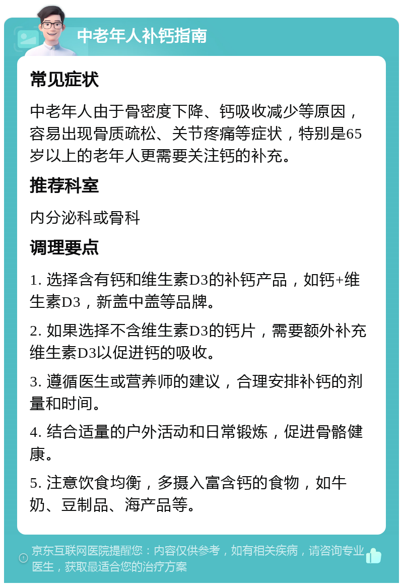 中老年人补钙指南 常见症状 中老年人由于骨密度下降、钙吸收减少等原因，容易出现骨质疏松、关节疼痛等症状，特别是65岁以上的老年人更需要关注钙的补充。 推荐科室 内分泌科或骨科 调理要点 1. 选择含有钙和维生素D3的补钙产品，如钙+维生素D3，新盖中盖等品牌。 2. 如果选择不含维生素D3的钙片，需要额外补充维生素D3以促进钙的吸收。 3. 遵循医生或营养师的建议，合理安排补钙的剂量和时间。 4. 结合适量的户外活动和日常锻炼，促进骨骼健康。 5. 注意饮食均衡，多摄入富含钙的食物，如牛奶、豆制品、海产品等。