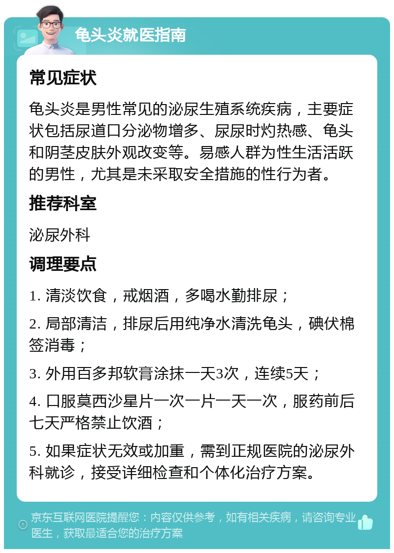 龟头炎就医指南 常见症状 龟头炎是男性常见的泌尿生殖系统疾病，主要症状包括尿道口分泌物增多、尿尿时灼热感、龟头和阴茎皮肤外观改变等。易感人群为性生活活跃的男性，尤其是未采取安全措施的性行为者。 推荐科室 泌尿外科 调理要点 1. 清淡饮食，戒烟酒，多喝水勤排尿； 2. 局部清洁，排尿后用纯净水清洗龟头，碘伏棉签消毒； 3. 外用百多邦软膏涂抹一天3次，连续5天； 4. 口服莫西沙星片一次一片一天一次，服药前后七天严格禁止饮酒； 5. 如果症状无效或加重，需到正规医院的泌尿外科就诊，接受详细检查和个体化治疗方案。