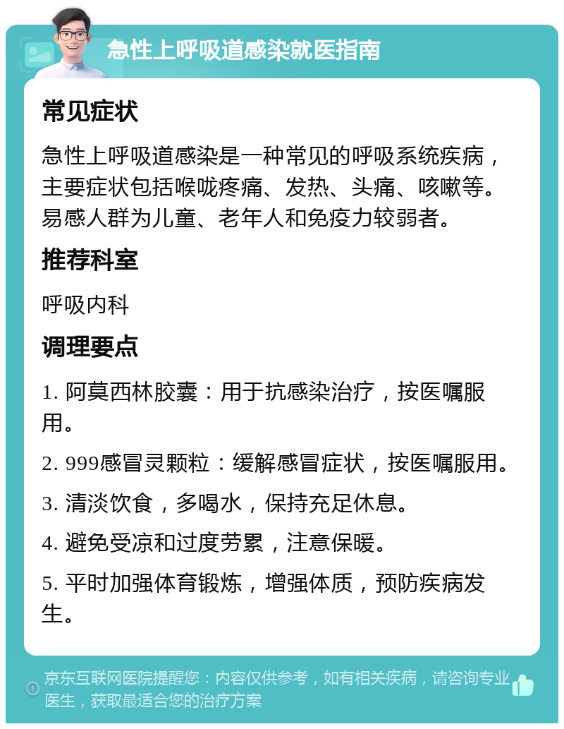 急性上呼吸道感染就医指南 常见症状 急性上呼吸道感染是一种常见的呼吸系统疾病，主要症状包括喉咙疼痛、发热、头痛、咳嗽等。易感人群为儿童、老年人和免疫力较弱者。 推荐科室 呼吸内科 调理要点 1. 阿莫西林胶囊：用于抗感染治疗，按医嘱服用。 2. 999感冒灵颗粒：缓解感冒症状，按医嘱服用。 3. 清淡饮食，多喝水，保持充足休息。 4. 避免受凉和过度劳累，注意保暖。 5. 平时加强体育锻炼，增强体质，预防疾病发生。