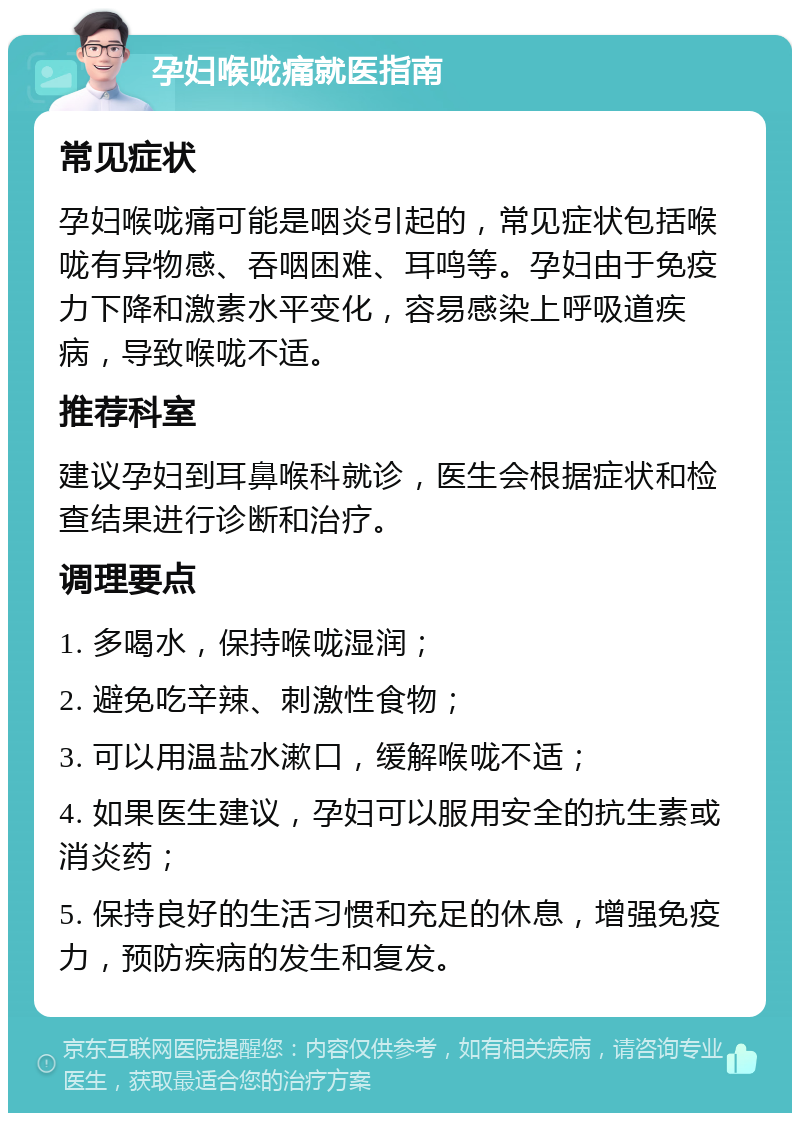 孕妇喉咙痛就医指南 常见症状 孕妇喉咙痛可能是咽炎引起的，常见症状包括喉咙有异物感、吞咽困难、耳鸣等。孕妇由于免疫力下降和激素水平变化，容易感染上呼吸道疾病，导致喉咙不适。 推荐科室 建议孕妇到耳鼻喉科就诊，医生会根据症状和检查结果进行诊断和治疗。 调理要点 1. 多喝水，保持喉咙湿润； 2. 避免吃辛辣、刺激性食物； 3. 可以用温盐水漱口，缓解喉咙不适； 4. 如果医生建议，孕妇可以服用安全的抗生素或消炎药； 5. 保持良好的生活习惯和充足的休息，增强免疫力，预防疾病的发生和复发。