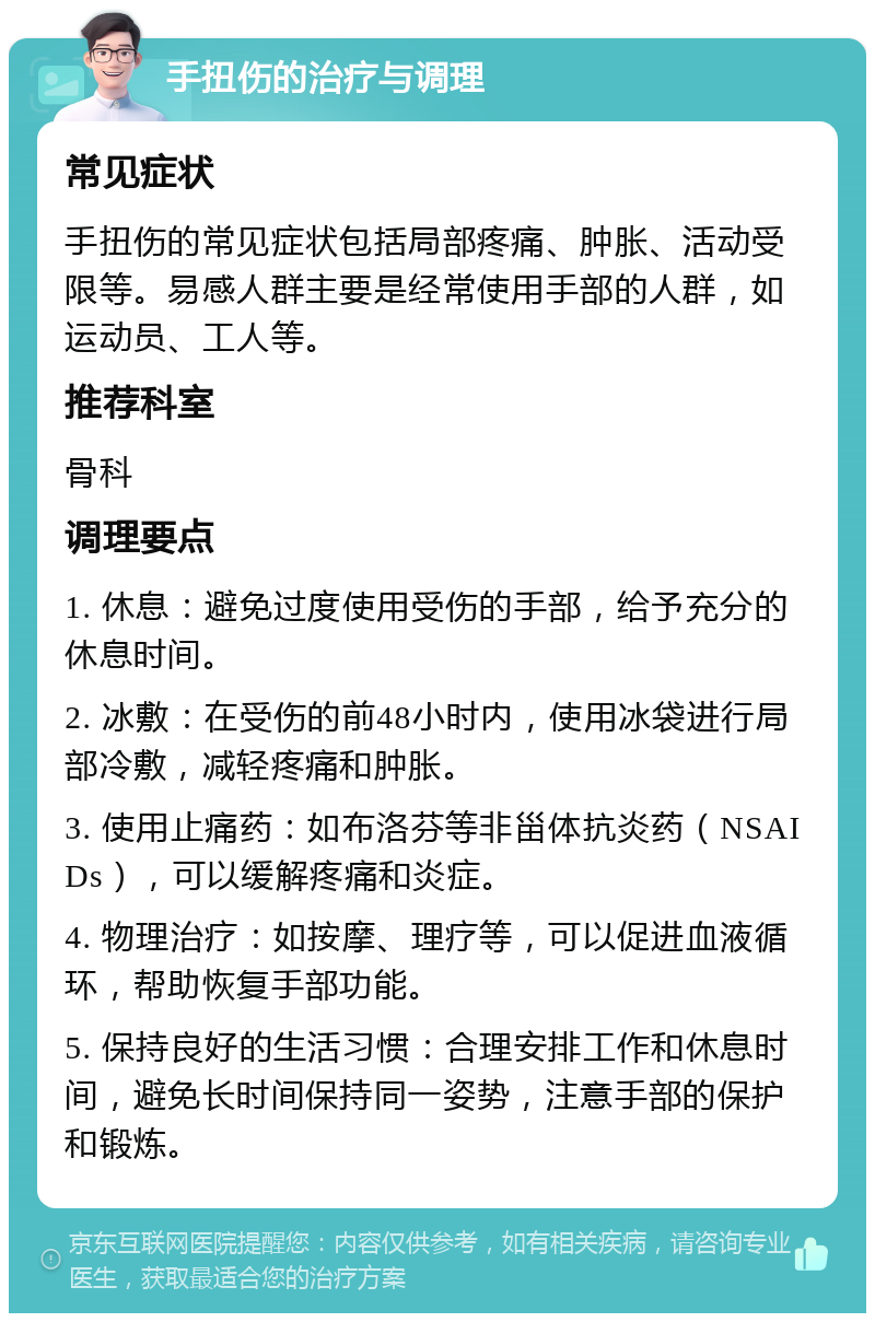 手扭伤的治疗与调理 常见症状 手扭伤的常见症状包括局部疼痛、肿胀、活动受限等。易感人群主要是经常使用手部的人群，如运动员、工人等。 推荐科室 骨科 调理要点 1. 休息：避免过度使用受伤的手部，给予充分的休息时间。 2. 冰敷：在受伤的前48小时内，使用冰袋进行局部冷敷，减轻疼痛和肿胀。 3. 使用止痛药：如布洛芬等非甾体抗炎药（NSAIDs），可以缓解疼痛和炎症。 4. 物理治疗：如按摩、理疗等，可以促进血液循环，帮助恢复手部功能。 5. 保持良好的生活习惯：合理安排工作和休息时间，避免长时间保持同一姿势，注意手部的保护和锻炼。