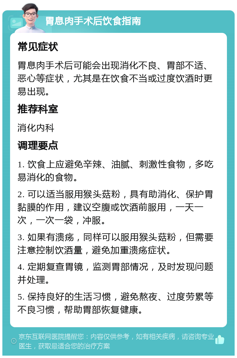 胃息肉手术后饮食指南 常见症状 胃息肉手术后可能会出现消化不良、胃部不适、恶心等症状，尤其是在饮食不当或过度饮酒时更易出现。 推荐科室 消化内科 调理要点 1. 饮食上应避免辛辣、油腻、刺激性食物，多吃易消化的食物。 2. 可以适当服用猴头菇粉，具有助消化、保护胃黏膜的作用，建议空腹或饮酒前服用，一天一次，一次一袋，冲服。 3. 如果有溃疡，同样可以服用猴头菇粉，但需要注意控制饮酒量，避免加重溃疡症状。 4. 定期复查胃镜，监测胃部情况，及时发现问题并处理。 5. 保持良好的生活习惯，避免熬夜、过度劳累等不良习惯，帮助胃部恢复健康。