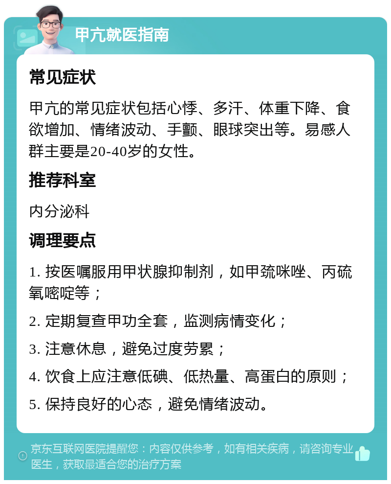 甲亢就医指南 常见症状 甲亢的常见症状包括心悸、多汗、体重下降、食欲增加、情绪波动、手颤、眼球突出等。易感人群主要是20-40岁的女性。 推荐科室 内分泌科 调理要点 1. 按医嘱服用甲状腺抑制剂，如甲巯咪唑、丙硫氧嘧啶等； 2. 定期复查甲功全套，监测病情变化； 3. 注意休息，避免过度劳累； 4. 饮食上应注意低碘、低热量、高蛋白的原则； 5. 保持良好的心态，避免情绪波动。