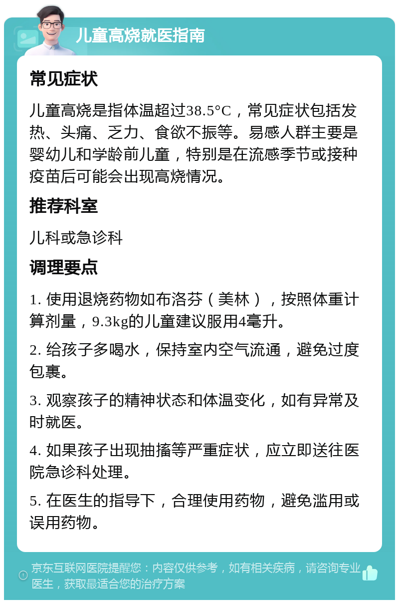 儿童高烧就医指南 常见症状 儿童高烧是指体温超过38.5°C，常见症状包括发热、头痛、乏力、食欲不振等。易感人群主要是婴幼儿和学龄前儿童，特别是在流感季节或接种疫苗后可能会出现高烧情况。 推荐科室 儿科或急诊科 调理要点 1. 使用退烧药物如布洛芬（美林），按照体重计算剂量，9.3kg的儿童建议服用4毫升。 2. 给孩子多喝水，保持室内空气流通，避免过度包裹。 3. 观察孩子的精神状态和体温变化，如有异常及时就医。 4. 如果孩子出现抽搐等严重症状，应立即送往医院急诊科处理。 5. 在医生的指导下，合理使用药物，避免滥用或误用药物。