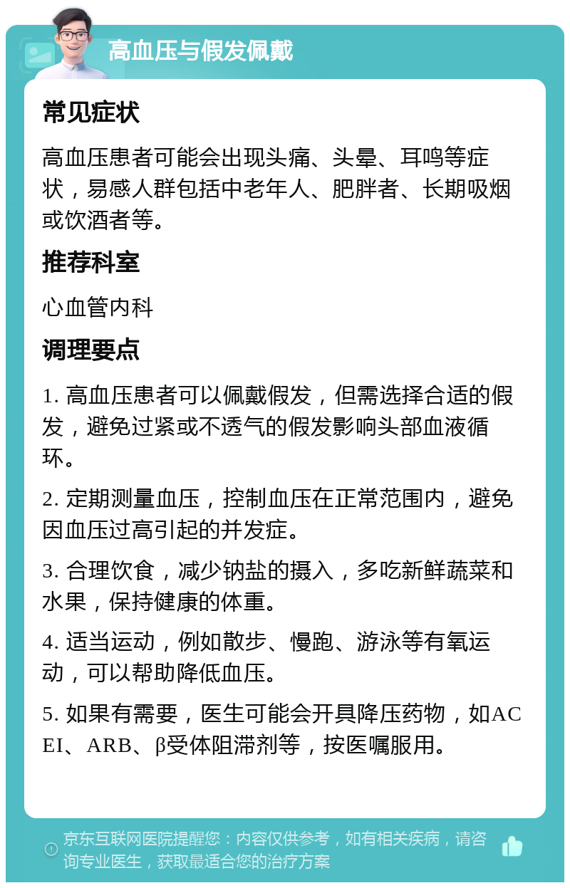 高血压与假发佩戴 常见症状 高血压患者可能会出现头痛、头晕、耳鸣等症状，易感人群包括中老年人、肥胖者、长期吸烟或饮酒者等。 推荐科室 心血管内科 调理要点 1. 高血压患者可以佩戴假发，但需选择合适的假发，避免过紧或不透气的假发影响头部血液循环。 2. 定期测量血压，控制血压在正常范围内，避免因血压过高引起的并发症。 3. 合理饮食，减少钠盐的摄入，多吃新鲜蔬菜和水果，保持健康的体重。 4. 适当运动，例如散步、慢跑、游泳等有氧运动，可以帮助降低血压。 5. 如果有需要，医生可能会开具降压药物，如ACEI、ARB、β受体阻滞剂等，按医嘱服用。