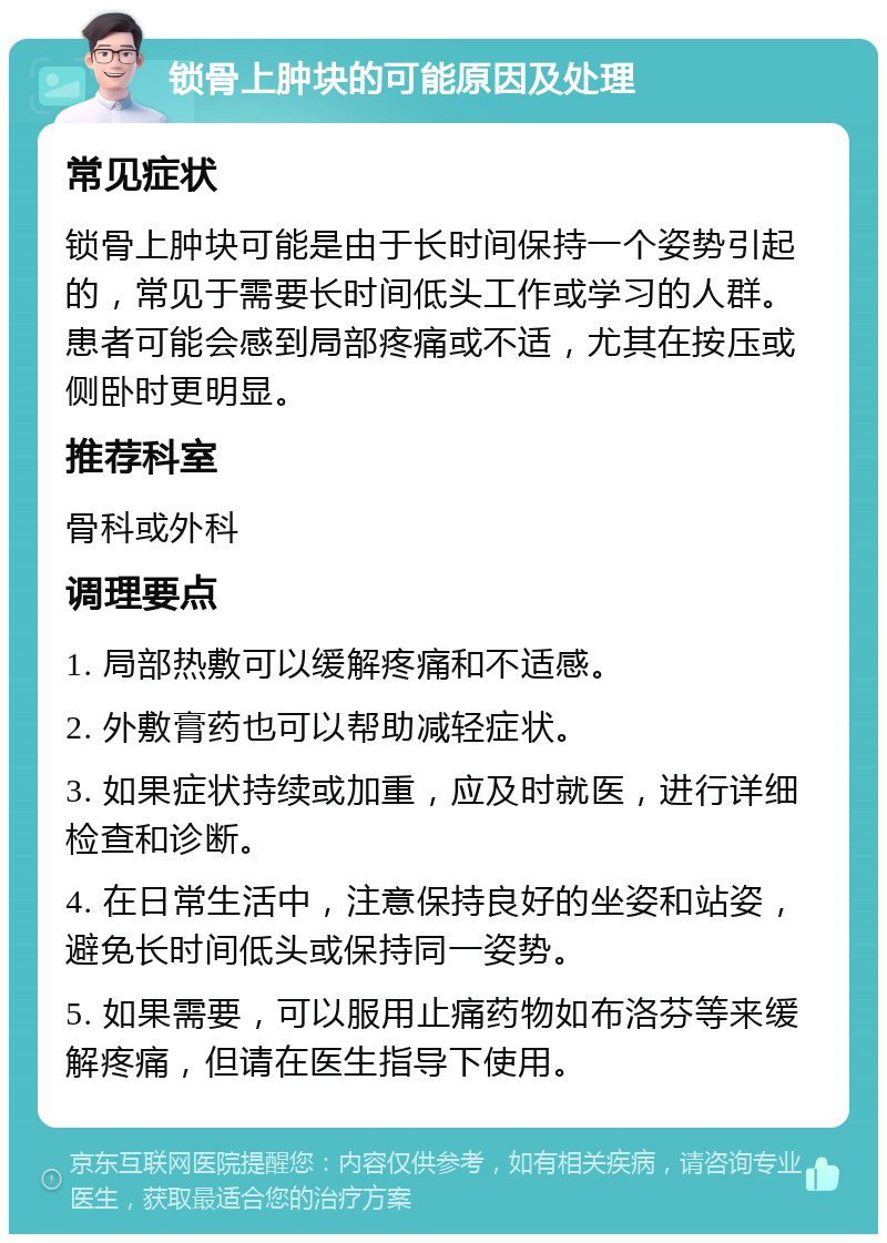 锁骨上肿块的可能原因及处理 常见症状 锁骨上肿块可能是由于长时间保持一个姿势引起的，常见于需要长时间低头工作或学习的人群。患者可能会感到局部疼痛或不适，尤其在按压或侧卧时更明显。 推荐科室 骨科或外科 调理要点 1. 局部热敷可以缓解疼痛和不适感。 2. 外敷膏药也可以帮助减轻症状。 3. 如果症状持续或加重，应及时就医，进行详细检查和诊断。 4. 在日常生活中，注意保持良好的坐姿和站姿，避免长时间低头或保持同一姿势。 5. 如果需要，可以服用止痛药物如布洛芬等来缓解疼痛，但请在医生指导下使用。