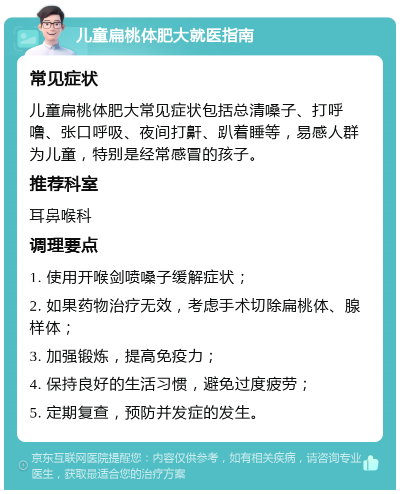 儿童扁桃体肥大就医指南 常见症状 儿童扁桃体肥大常见症状包括总清嗓子、打呼噜、张口呼吸、夜间打鼾、趴着睡等，易感人群为儿童，特别是经常感冒的孩子。 推荐科室 耳鼻喉科 调理要点 1. 使用开喉剑喷嗓子缓解症状； 2. 如果药物治疗无效，考虑手术切除扁桃体、腺样体； 3. 加强锻炼，提高免疫力； 4. 保持良好的生活习惯，避免过度疲劳； 5. 定期复查，预防并发症的发生。