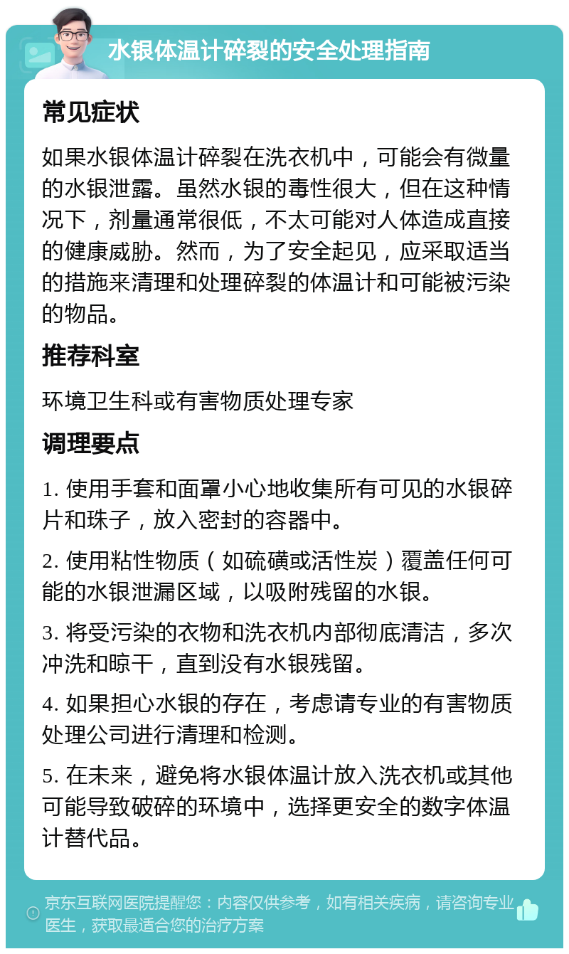 水银体温计碎裂的安全处理指南 常见症状 如果水银体温计碎裂在洗衣机中，可能会有微量的水银泄露。虽然水银的毒性很大，但在这种情况下，剂量通常很低，不太可能对人体造成直接的健康威胁。然而，为了安全起见，应采取适当的措施来清理和处理碎裂的体温计和可能被污染的物品。 推荐科室 环境卫生科或有害物质处理专家 调理要点 1. 使用手套和面罩小心地收集所有可见的水银碎片和珠子，放入密封的容器中。 2. 使用粘性物质（如硫磺或活性炭）覆盖任何可能的水银泄漏区域，以吸附残留的水银。 3. 将受污染的衣物和洗衣机内部彻底清洁，多次冲洗和晾干，直到没有水银残留。 4. 如果担心水银的存在，考虑请专业的有害物质处理公司进行清理和检测。 5. 在未来，避免将水银体温计放入洗衣机或其他可能导致破碎的环境中，选择更安全的数字体温计替代品。