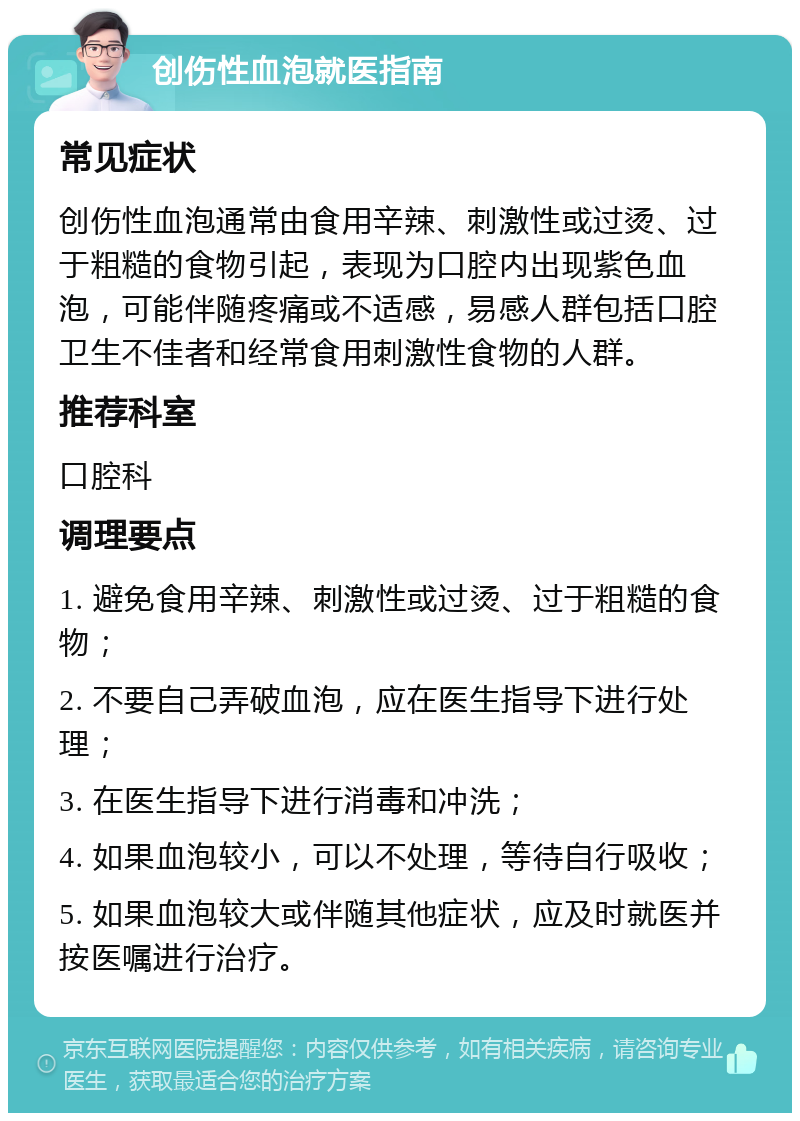 创伤性血泡就医指南 常见症状 创伤性血泡通常由食用辛辣、刺激性或过烫、过于粗糙的食物引起，表现为口腔内出现紫色血泡，可能伴随疼痛或不适感，易感人群包括口腔卫生不佳者和经常食用刺激性食物的人群。 推荐科室 口腔科 调理要点 1. 避免食用辛辣、刺激性或过烫、过于粗糙的食物； 2. 不要自己弄破血泡，应在医生指导下进行处理； 3. 在医生指导下进行消毒和冲洗； 4. 如果血泡较小，可以不处理，等待自行吸收； 5. 如果血泡较大或伴随其他症状，应及时就医并按医嘱进行治疗。