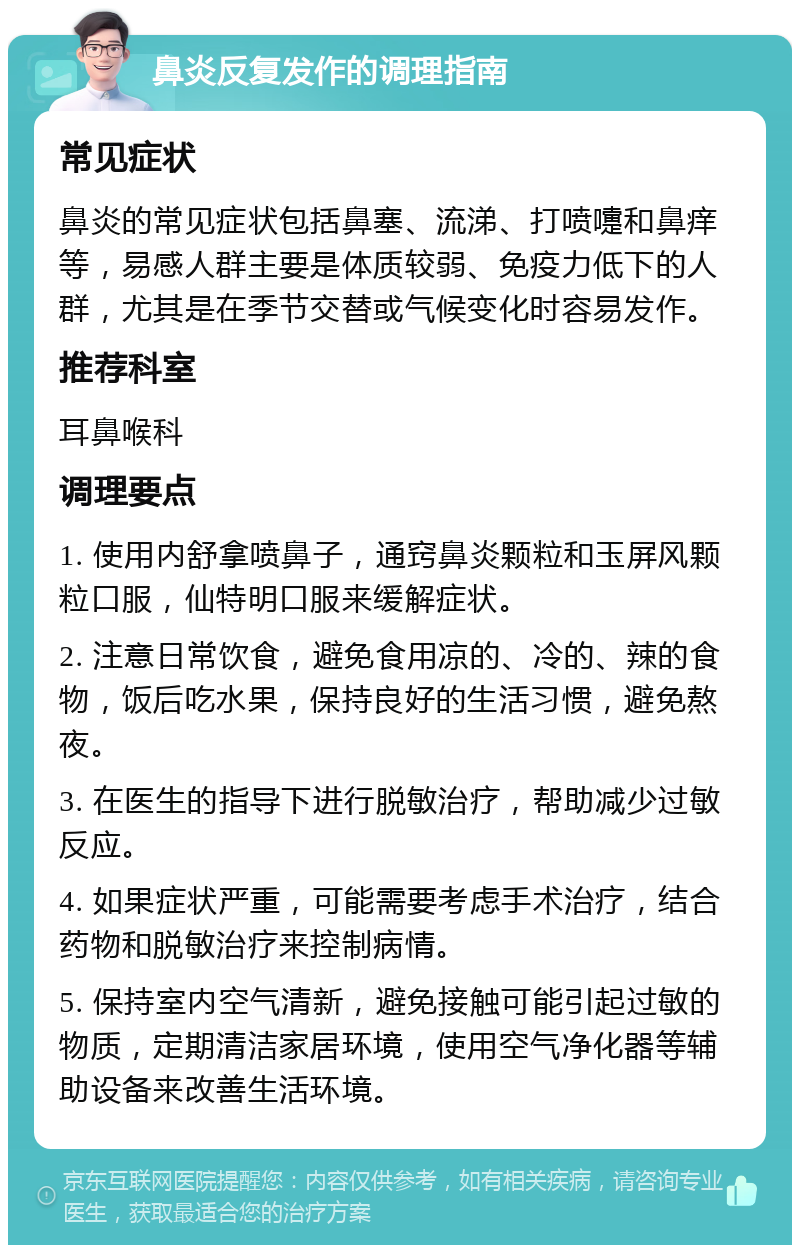 鼻炎反复发作的调理指南 常见症状 鼻炎的常见症状包括鼻塞、流涕、打喷嚏和鼻痒等，易感人群主要是体质较弱、免疫力低下的人群，尤其是在季节交替或气候变化时容易发作。 推荐科室 耳鼻喉科 调理要点 1. 使用内舒拿喷鼻子，通窍鼻炎颗粒和玉屏风颗粒口服，仙特明口服来缓解症状。 2. 注意日常饮食，避免食用凉的、冷的、辣的食物，饭后吃水果，保持良好的生活习惯，避免熬夜。 3. 在医生的指导下进行脱敏治疗，帮助减少过敏反应。 4. 如果症状严重，可能需要考虑手术治疗，结合药物和脱敏治疗来控制病情。 5. 保持室内空气清新，避免接触可能引起过敏的物质，定期清洁家居环境，使用空气净化器等辅助设备来改善生活环境。