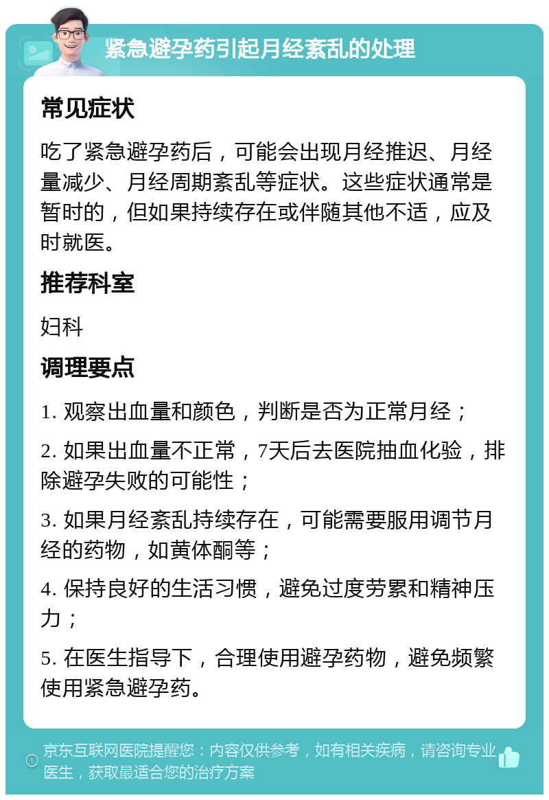 紧急避孕药引起月经紊乱的处理 常见症状 吃了紧急避孕药后，可能会出现月经推迟、月经量减少、月经周期紊乱等症状。这些症状通常是暂时的，但如果持续存在或伴随其他不适，应及时就医。 推荐科室 妇科 调理要点 1. 观察出血量和颜色，判断是否为正常月经； 2. 如果出血量不正常，7天后去医院抽血化验，排除避孕失败的可能性； 3. 如果月经紊乱持续存在，可能需要服用调节月经的药物，如黄体酮等； 4. 保持良好的生活习惯，避免过度劳累和精神压力； 5. 在医生指导下，合理使用避孕药物，避免频繁使用紧急避孕药。