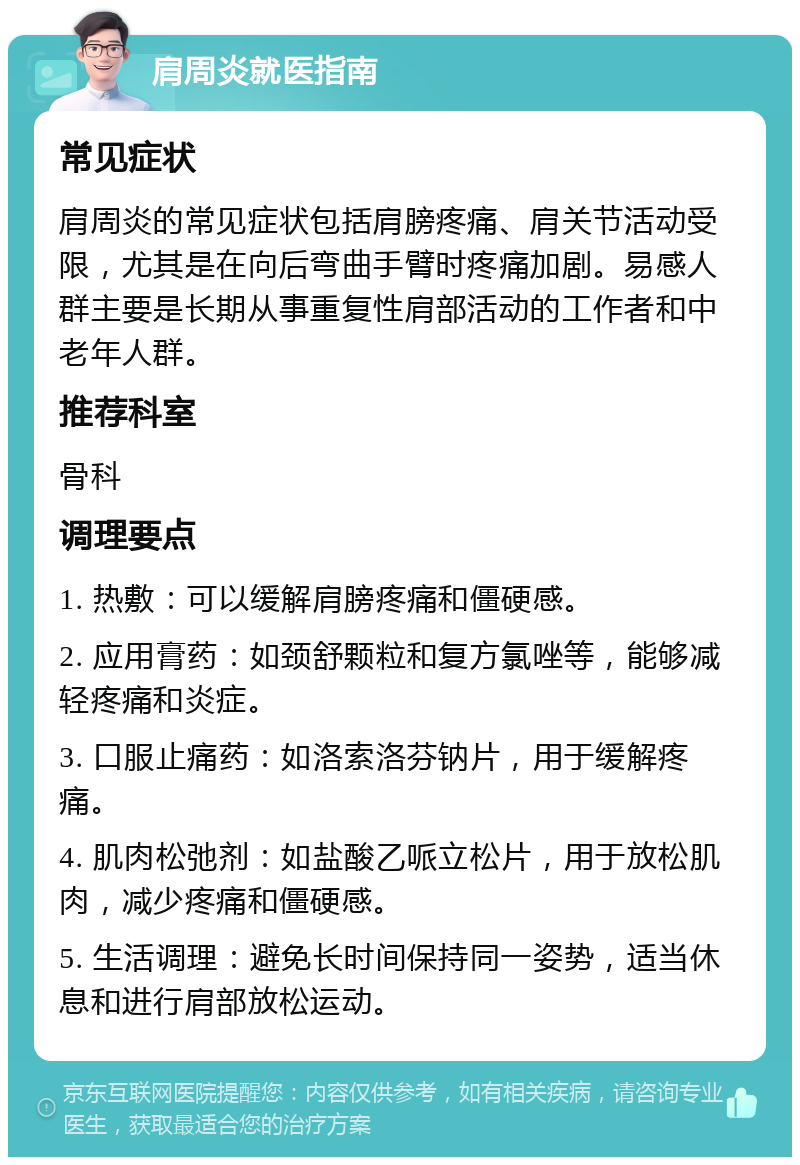 肩周炎就医指南 常见症状 肩周炎的常见症状包括肩膀疼痛、肩关节活动受限，尤其是在向后弯曲手臂时疼痛加剧。易感人群主要是长期从事重复性肩部活动的工作者和中老年人群。 推荐科室 骨科 调理要点 1. 热敷：可以缓解肩膀疼痛和僵硬感。 2. 应用膏药：如颈舒颗粒和复方氯唑等，能够减轻疼痛和炎症。 3. 口服止痛药：如洛索洛芬钠片，用于缓解疼痛。 4. 肌肉松弛剂：如盐酸乙哌立松片，用于放松肌肉，减少疼痛和僵硬感。 5. 生活调理：避免长时间保持同一姿势，适当休息和进行肩部放松运动。