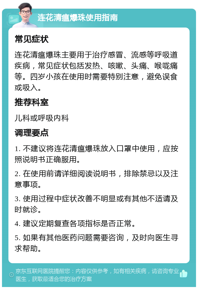 连花清瘟爆珠使用指南 常见症状 连花清瘟爆珠主要用于治疗感冒、流感等呼吸道疾病，常见症状包括发热、咳嗽、头痛、喉咙痛等。四岁小孩在使用时需要特别注意，避免误食或吸入。 推荐科室 儿科或呼吸内科 调理要点 1. 不建议将连花清瘟爆珠放入口罩中使用，应按照说明书正确服用。 2. 在使用前请详细阅读说明书，排除禁忌以及注意事项。 3. 使用过程中症状改善不明显或有其他不适请及时就诊。 4. 建议定期复查各项指标是否正常。 5. 如果有其他医药问题需要咨询，及时向医生寻求帮助。