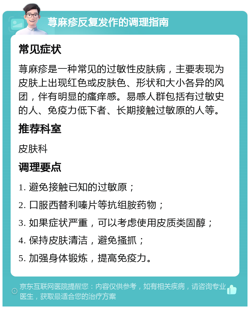 荨麻疹反复发作的调理指南 常见症状 荨麻疹是一种常见的过敏性皮肤病，主要表现为皮肤上出现红色或皮肤色、形状和大小各异的风团，伴有明显的瘙痒感。易感人群包括有过敏史的人、免疫力低下者、长期接触过敏原的人等。 推荐科室 皮肤科 调理要点 1. 避免接触已知的过敏原； 2. 口服西替利嗪片等抗组胺药物； 3. 如果症状严重，可以考虑使用皮质类固醇； 4. 保持皮肤清洁，避免搔抓； 5. 加强身体锻炼，提高免疫力。