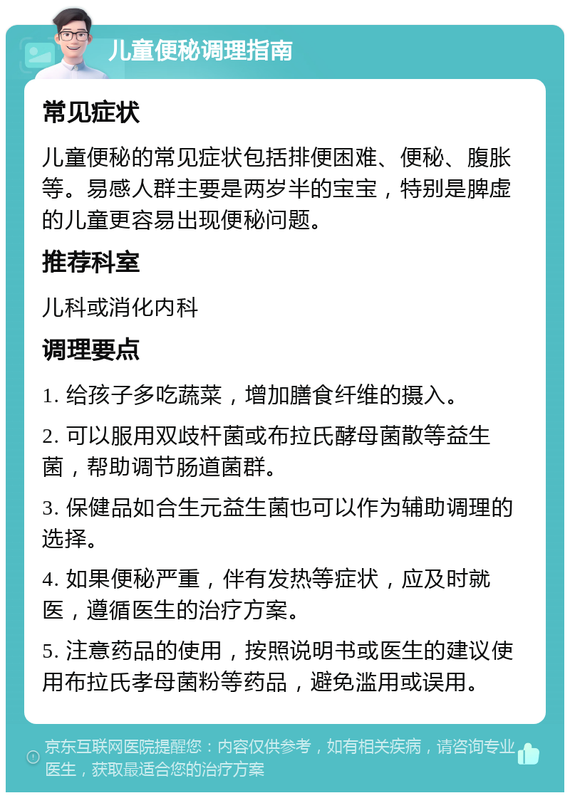 儿童便秘调理指南 常见症状 儿童便秘的常见症状包括排便困难、便秘、腹胀等。易感人群主要是两岁半的宝宝，特别是脾虚的儿童更容易出现便秘问题。 推荐科室 儿科或消化内科 调理要点 1. 给孩子多吃蔬菜，增加膳食纤维的摄入。 2. 可以服用双歧杆菌或布拉氏酵母菌散等益生菌，帮助调节肠道菌群。 3. 保健品如合生元益生菌也可以作为辅助调理的选择。 4. 如果便秘严重，伴有发热等症状，应及时就医，遵循医生的治疗方案。 5. 注意药品的使用，按照说明书或医生的建议使用布拉氏孝母菌粉等药品，避免滥用或误用。