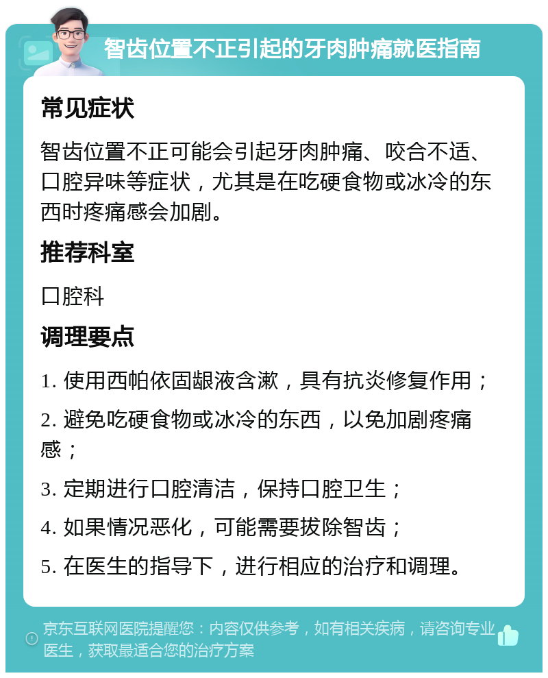 智齿位置不正引起的牙肉肿痛就医指南 常见症状 智齿位置不正可能会引起牙肉肿痛、咬合不适、口腔异味等症状，尤其是在吃硬食物或冰冷的东西时疼痛感会加剧。 推荐科室 口腔科 调理要点 1. 使用西帕依固龈液含漱，具有抗炎修复作用； 2. 避免吃硬食物或冰冷的东西，以免加剧疼痛感； 3. 定期进行口腔清洁，保持口腔卫生； 4. 如果情况恶化，可能需要拔除智齿； 5. 在医生的指导下，进行相应的治疗和调理。