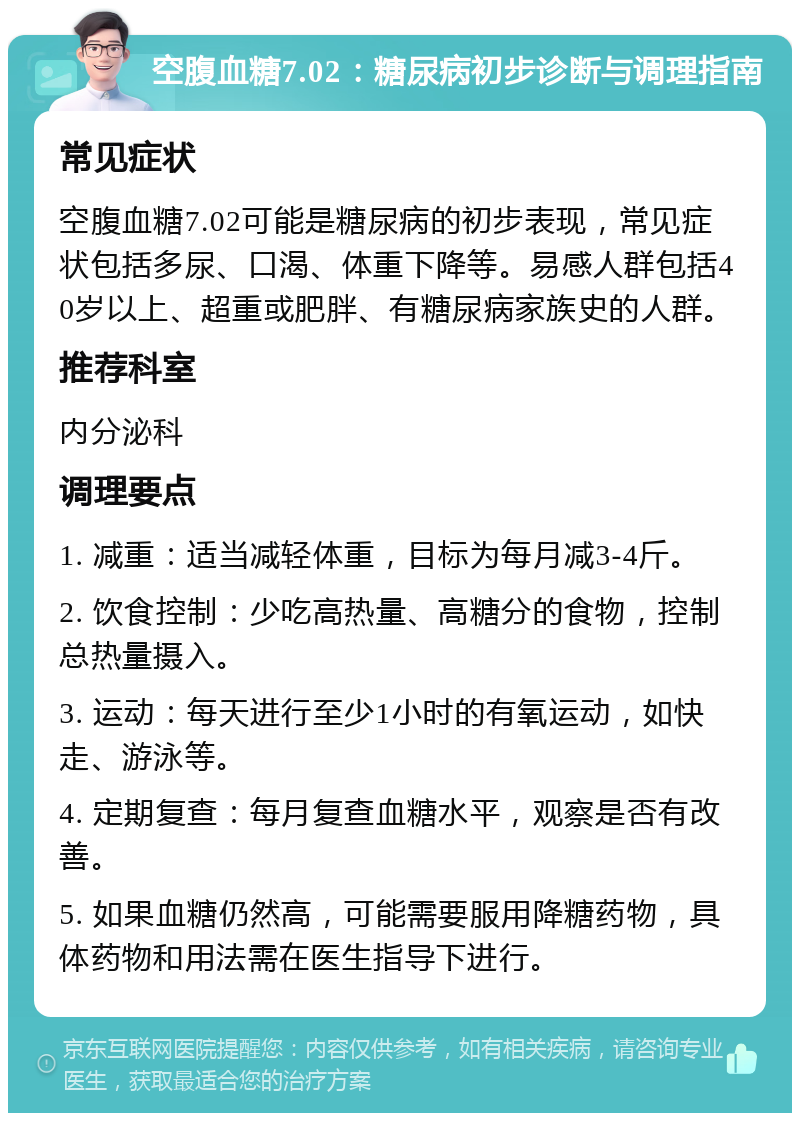 空腹血糖7.02：糖尿病初步诊断与调理指南 常见症状 空腹血糖7.02可能是糖尿病的初步表现，常见症状包括多尿、口渴、体重下降等。易感人群包括40岁以上、超重或肥胖、有糖尿病家族史的人群。 推荐科室 内分泌科 调理要点 1. 减重：适当减轻体重，目标为每月减3-4斤。 2. 饮食控制：少吃高热量、高糖分的食物，控制总热量摄入。 3. 运动：每天进行至少1小时的有氧运动，如快走、游泳等。 4. 定期复查：每月复查血糖水平，观察是否有改善。 5. 如果血糖仍然高，可能需要服用降糖药物，具体药物和用法需在医生指导下进行。