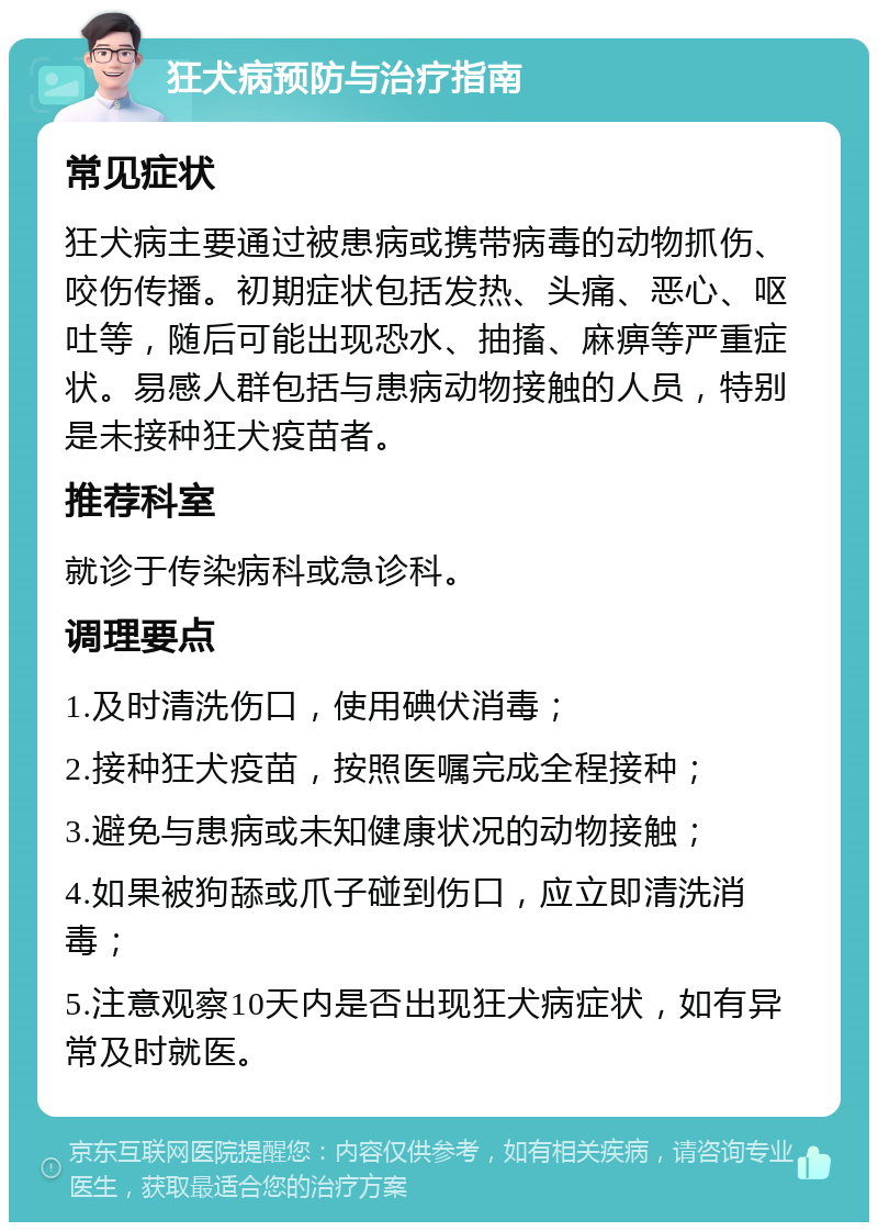 狂犬病预防与治疗指南 常见症状 狂犬病主要通过被患病或携带病毒的动物抓伤、咬伤传播。初期症状包括发热、头痛、恶心、呕吐等，随后可能出现恐水、抽搐、麻痹等严重症状。易感人群包括与患病动物接触的人员，特别是未接种狂犬疫苗者。 推荐科室 就诊于传染病科或急诊科。 调理要点 1.及时清洗伤口，使用碘伏消毒； 2.接种狂犬疫苗，按照医嘱完成全程接种； 3.避免与患病或未知健康状况的动物接触； 4.如果被狗舔或爪子碰到伤口，应立即清洗消毒； 5.注意观察10天内是否出现狂犬病症状，如有异常及时就医。