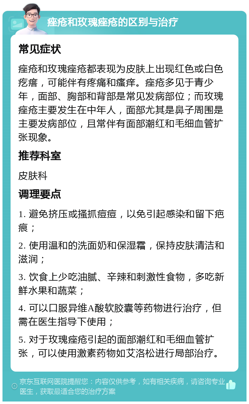 痤疮和玫瑰痤疮的区别与治疗 常见症状 痤疮和玫瑰痤疮都表现为皮肤上出现红色或白色疙瘩，可能伴有疼痛和瘙痒。痤疮多见于青少年，面部、胸部和背部是常见发病部位；而玫瑰痤疮主要发生在中年人，面部尤其是鼻子周围是主要发病部位，且常伴有面部潮红和毛细血管扩张现象。 推荐科室 皮肤科 调理要点 1. 避免挤压或搔抓痘痘，以免引起感染和留下疤痕； 2. 使用温和的洗面奶和保湿霜，保持皮肤清洁和滋润； 3. 饮食上少吃油腻、辛辣和刺激性食物，多吃新鲜水果和蔬菜； 4. 可以口服异维A酸软胶囊等药物进行治疗，但需在医生指导下使用； 5. 对于玫瑰痤疮引起的面部潮红和毛细血管扩张，可以使用激素药物如艾洛松进行局部治疗。