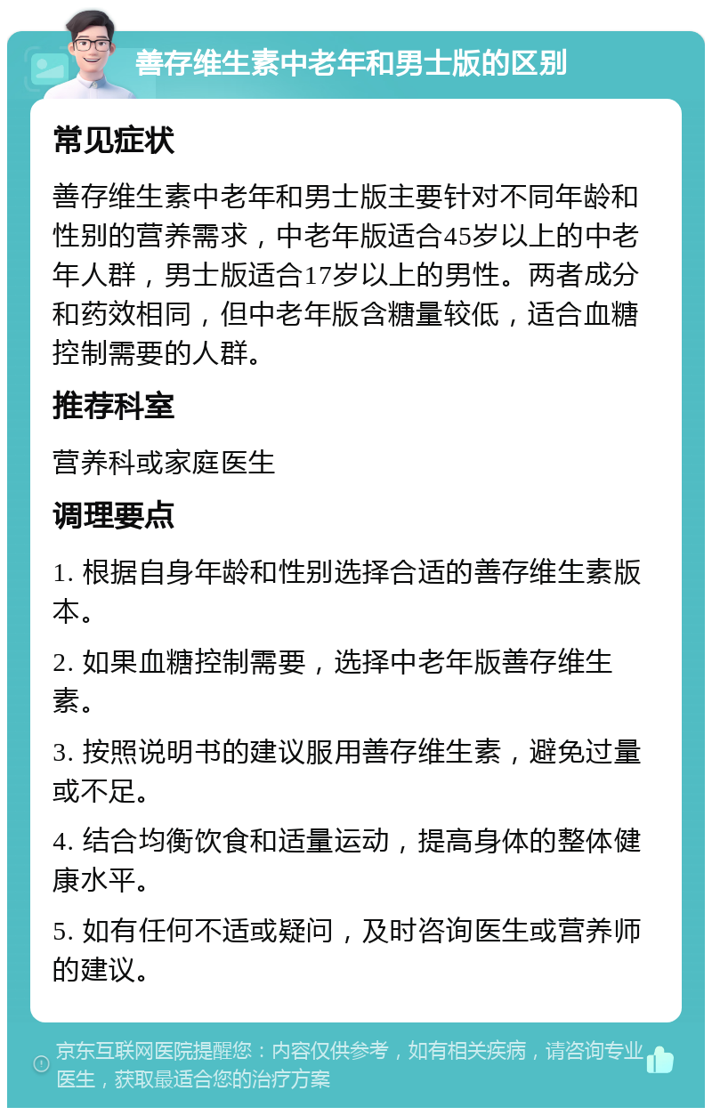 善存维生素中老年和男士版的区别 常见症状 善存维生素中老年和男士版主要针对不同年龄和性别的营养需求，中老年版适合45岁以上的中老年人群，男士版适合17岁以上的男性。两者成分和药效相同，但中老年版含糖量较低，适合血糖控制需要的人群。 推荐科室 营养科或家庭医生 调理要点 1. 根据自身年龄和性别选择合适的善存维生素版本。 2. 如果血糖控制需要，选择中老年版善存维生素。 3. 按照说明书的建议服用善存维生素，避免过量或不足。 4. 结合均衡饮食和适量运动，提高身体的整体健康水平。 5. 如有任何不适或疑问，及时咨询医生或营养师的建议。