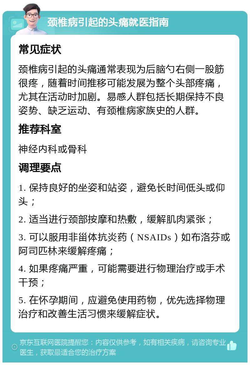 颈椎病引起的头痛就医指南 常见症状 颈椎病引起的头痛通常表现为后脑勺右侧一股筋很疼，随着时间推移可能发展为整个头部疼痛，尤其在活动时加剧。易感人群包括长期保持不良姿势、缺乏运动、有颈椎病家族史的人群。 推荐科室 神经内科或骨科 调理要点 1. 保持良好的坐姿和站姿，避免长时间低头或仰头； 2. 适当进行颈部按摩和热敷，缓解肌肉紧张； 3. 可以服用非甾体抗炎药（NSAIDs）如布洛芬或阿司匹林来缓解疼痛； 4. 如果疼痛严重，可能需要进行物理治疗或手术干预； 5. 在怀孕期间，应避免使用药物，优先选择物理治疗和改善生活习惯来缓解症状。