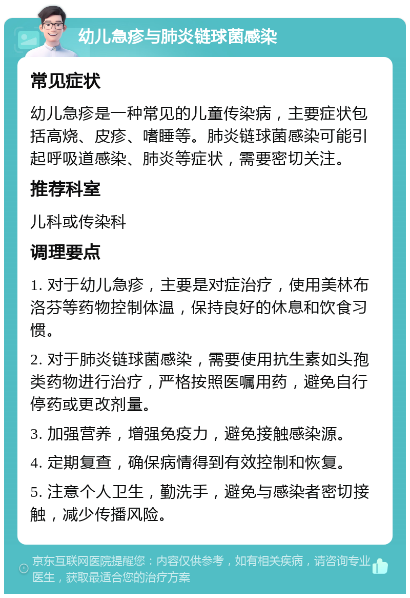 幼儿急疹与肺炎链球菌感染 常见症状 幼儿急疹是一种常见的儿童传染病，主要症状包括高烧、皮疹、嗜睡等。肺炎链球菌感染可能引起呼吸道感染、肺炎等症状，需要密切关注。 推荐科室 儿科或传染科 调理要点 1. 对于幼儿急疹，主要是对症治疗，使用美林布洛芬等药物控制体温，保持良好的休息和饮食习惯。 2. 对于肺炎链球菌感染，需要使用抗生素如头孢类药物进行治疗，严格按照医嘱用药，避免自行停药或更改剂量。 3. 加强营养，增强免疫力，避免接触感染源。 4. 定期复查，确保病情得到有效控制和恢复。 5. 注意个人卫生，勤洗手，避免与感染者密切接触，减少传播风险。