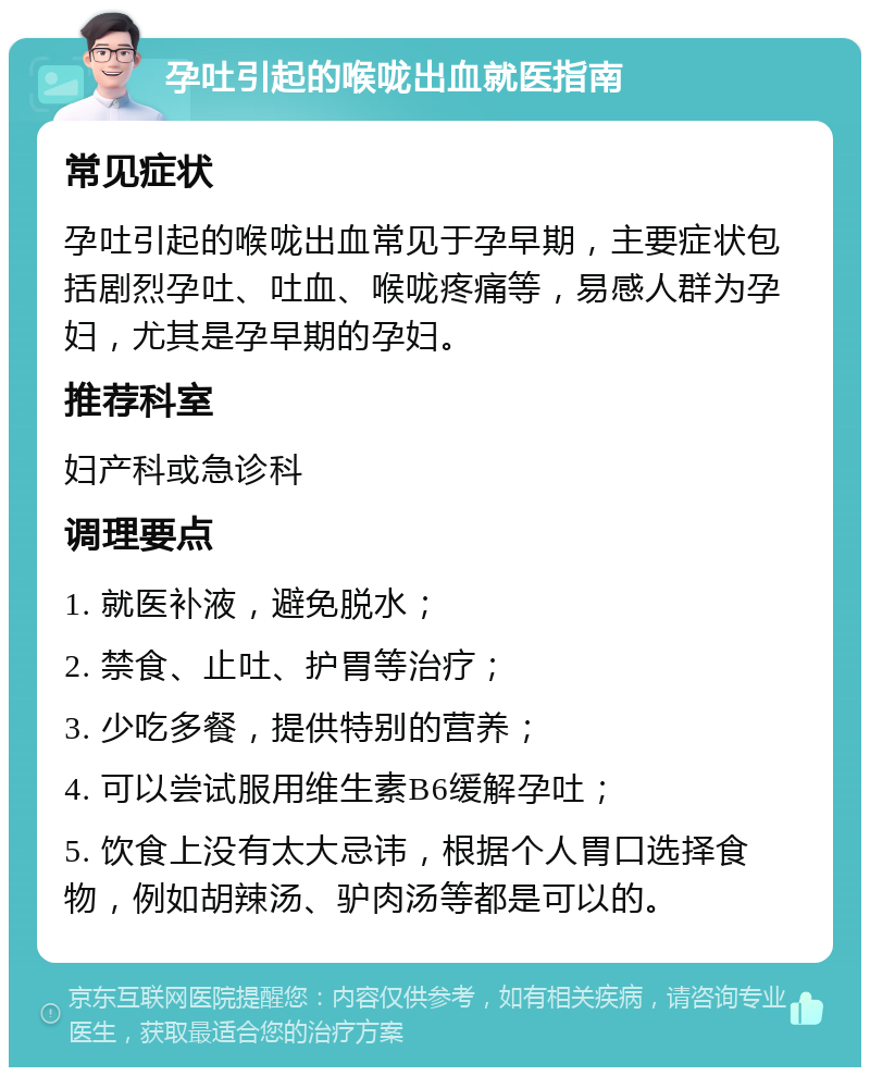 孕吐引起的喉咙出血就医指南 常见症状 孕吐引起的喉咙出血常见于孕早期，主要症状包括剧烈孕吐、吐血、喉咙疼痛等，易感人群为孕妇，尤其是孕早期的孕妇。 推荐科室 妇产科或急诊科 调理要点 1. 就医补液，避免脱水； 2. 禁食、止吐、护胃等治疗； 3. 少吃多餐，提供特别的营养； 4. 可以尝试服用维生素B6缓解孕吐； 5. 饮食上没有太大忌讳，根据个人胃口选择食物，例如胡辣汤、驴肉汤等都是可以的。