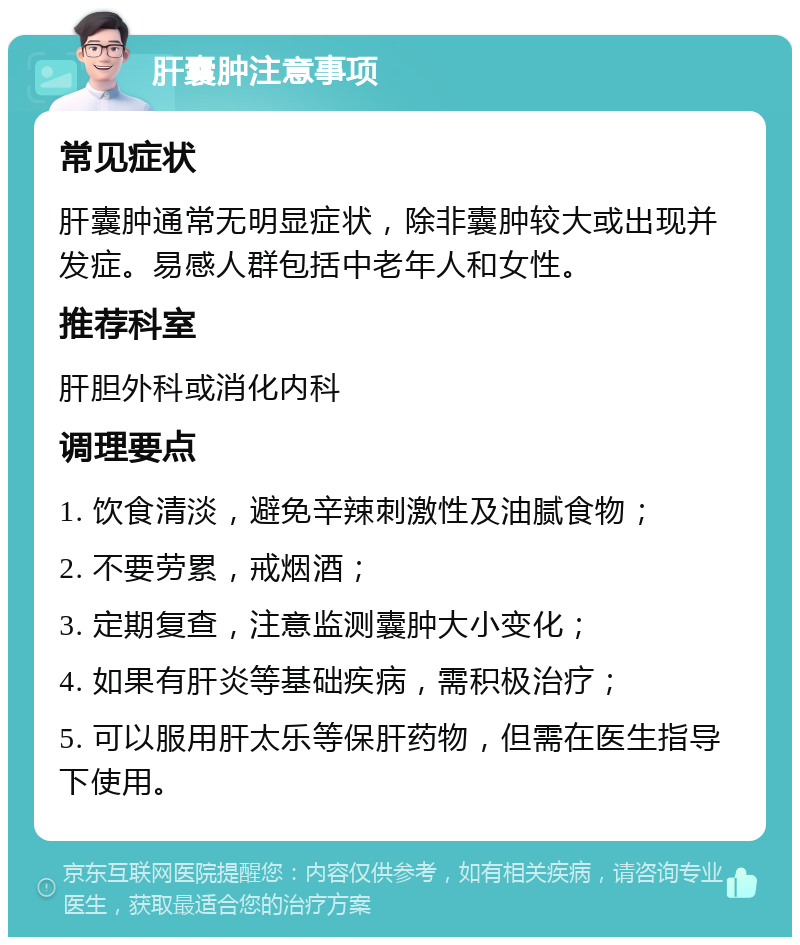 肝囊肿注意事项 常见症状 肝囊肿通常无明显症状，除非囊肿较大或出现并发症。易感人群包括中老年人和女性。 推荐科室 肝胆外科或消化内科 调理要点 1. 饮食清淡，避免辛辣刺激性及油腻食物； 2. 不要劳累，戒烟酒； 3. 定期复查，注意监测囊肿大小变化； 4. 如果有肝炎等基础疾病，需积极治疗； 5. 可以服用肝太乐等保肝药物，但需在医生指导下使用。