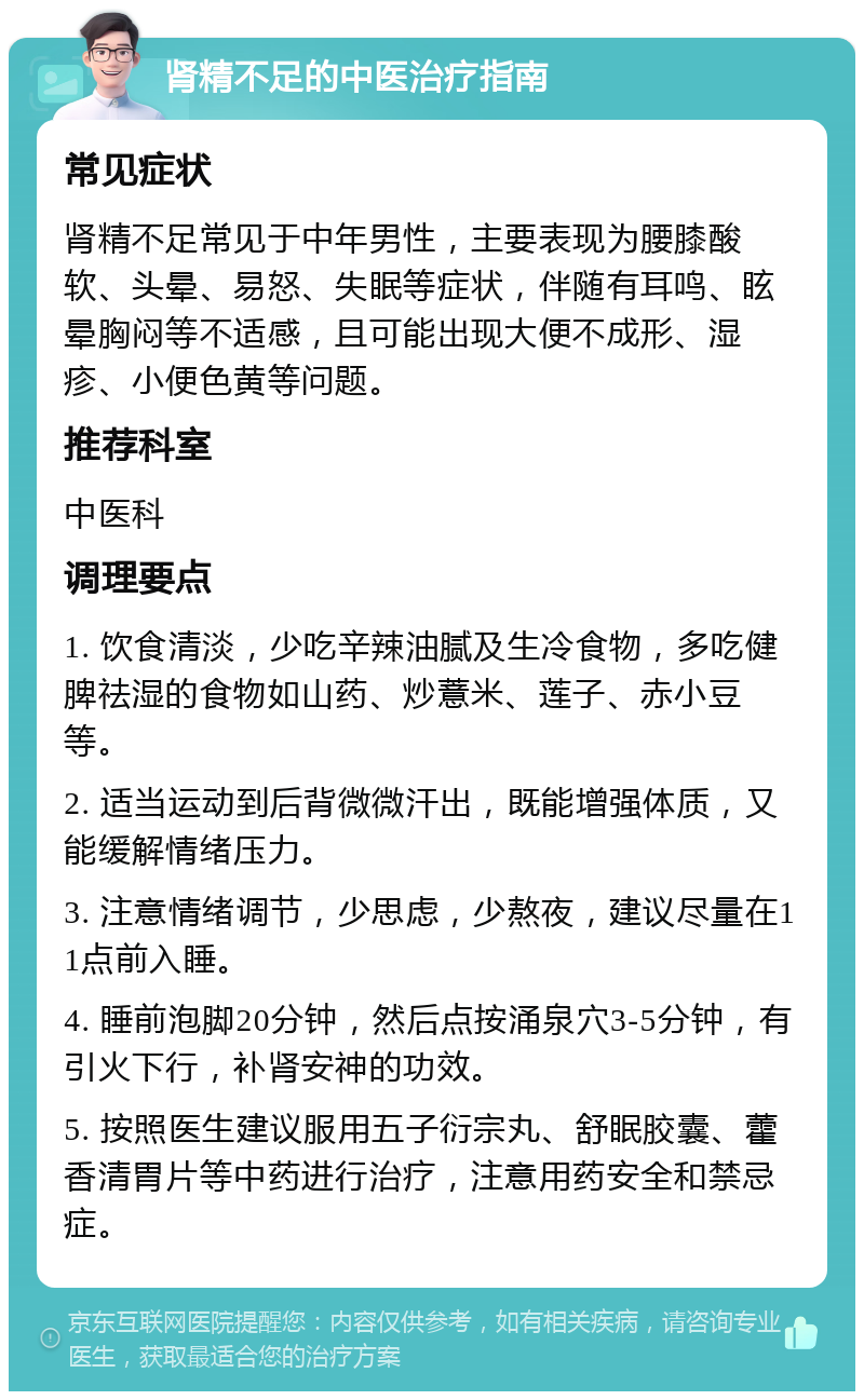 肾精不足的中医治疗指南 常见症状 肾精不足常见于中年男性，主要表现为腰膝酸软、头晕、易怒、失眠等症状，伴随有耳鸣、眩晕胸闷等不适感，且可能出现大便不成形、湿疹、小便色黄等问题。 推荐科室 中医科 调理要点 1. 饮食清淡，少吃辛辣油腻及生冷食物，多吃健脾祛湿的食物如山药、炒薏米、莲子、赤小豆等。 2. 适当运动到后背微微汗出，既能增强体质，又能缓解情绪压力。 3. 注意情绪调节，少思虑，少熬夜，建议尽量在11点前入睡。 4. 睡前泡脚20分钟，然后点按涌泉穴3-5分钟，有引火下行，补肾安神的功效。 5. 按照医生建议服用五子衍宗丸、舒眠胶囊、藿香清胃片等中药进行治疗，注意用药安全和禁忌症。