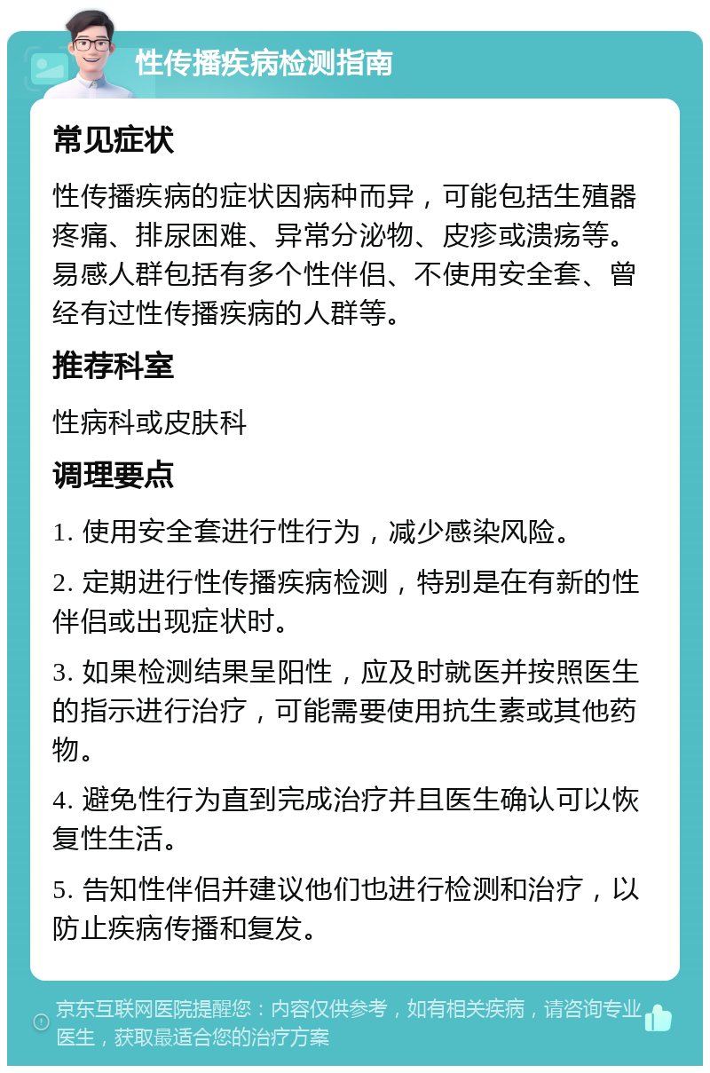 性传播疾病检测指南 常见症状 性传播疾病的症状因病种而异，可能包括生殖器疼痛、排尿困难、异常分泌物、皮疹或溃疡等。易感人群包括有多个性伴侣、不使用安全套、曾经有过性传播疾病的人群等。 推荐科室 性病科或皮肤科 调理要点 1. 使用安全套进行性行为，减少感染风险。 2. 定期进行性传播疾病检测，特别是在有新的性伴侣或出现症状时。 3. 如果检测结果呈阳性，应及时就医并按照医生的指示进行治疗，可能需要使用抗生素或其他药物。 4. 避免性行为直到完成治疗并且医生确认可以恢复性生活。 5. 告知性伴侣并建议他们也进行检测和治疗，以防止疾病传播和复发。