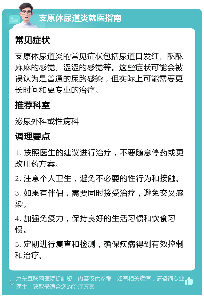 支原体尿道炎就医指南 常见症状 支原体尿道炎的常见症状包括尿道口发红、酥酥麻麻的感觉、涩涩的感觉等。这些症状可能会被误认为是普通的尿路感染，但实际上可能需要更长时间和更专业的治疗。 推荐科室 泌尿外科或性病科 调理要点 1. 按照医生的建议进行治疗，不要随意停药或更改用药方案。 2. 注意个人卫生，避免不必要的性行为和接触。 3. 如果有伴侣，需要同时接受治疗，避免交叉感染。 4. 加强免疫力，保持良好的生活习惯和饮食习惯。 5. 定期进行复查和检测，确保疾病得到有效控制和治疗。