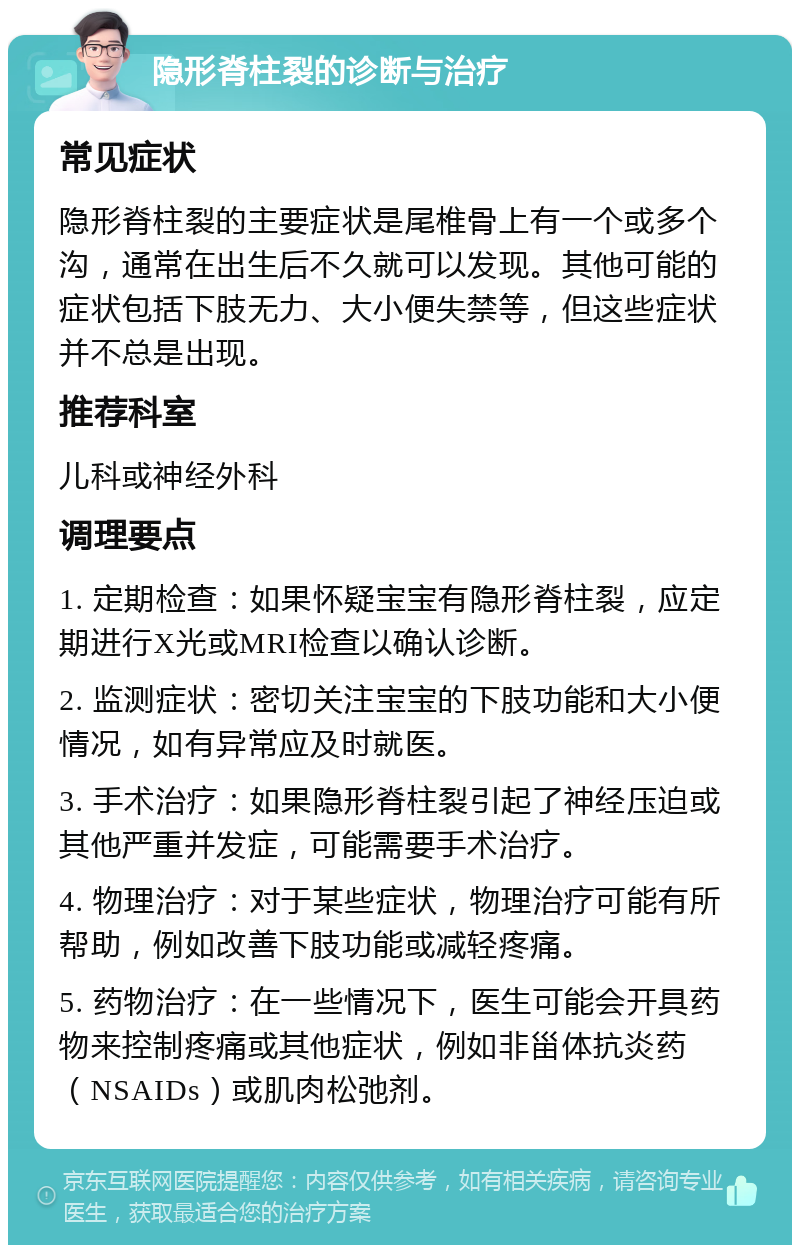 隐形脊柱裂的诊断与治疗 常见症状 隐形脊柱裂的主要症状是尾椎骨上有一个或多个沟，通常在出生后不久就可以发现。其他可能的症状包括下肢无力、大小便失禁等，但这些症状并不总是出现。 推荐科室 儿科或神经外科 调理要点 1. 定期检查：如果怀疑宝宝有隐形脊柱裂，应定期进行X光或MRI检查以确认诊断。 2. 监测症状：密切关注宝宝的下肢功能和大小便情况，如有异常应及时就医。 3. 手术治疗：如果隐形脊柱裂引起了神经压迫或其他严重并发症，可能需要手术治疗。 4. 物理治疗：对于某些症状，物理治疗可能有所帮助，例如改善下肢功能或减轻疼痛。 5. 药物治疗：在一些情况下，医生可能会开具药物来控制疼痛或其他症状，例如非甾体抗炎药（NSAIDs）或肌肉松弛剂。