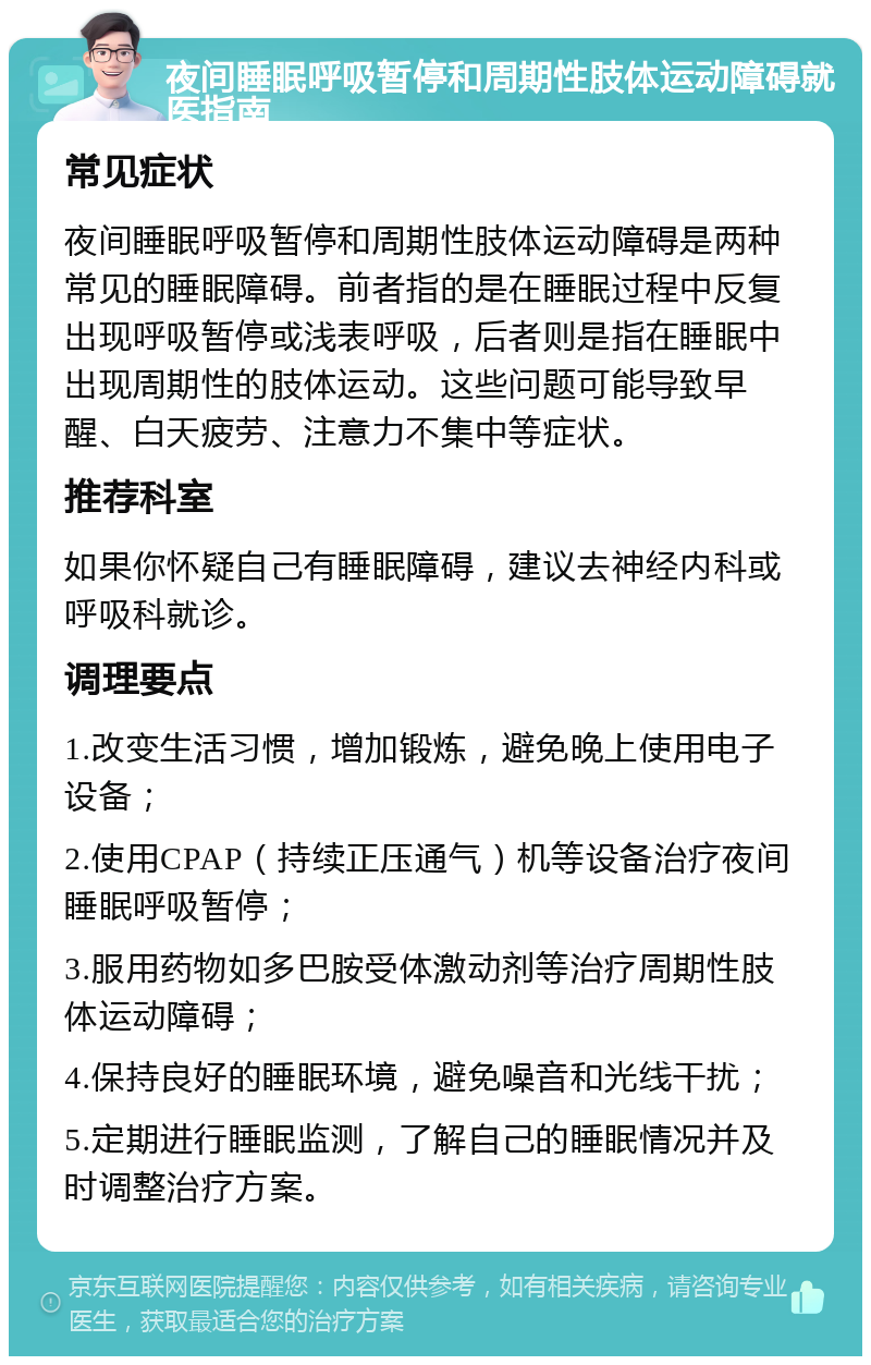 夜间睡眠呼吸暂停和周期性肢体运动障碍就医指南 常见症状 夜间睡眠呼吸暂停和周期性肢体运动障碍是两种常见的睡眠障碍。前者指的是在睡眠过程中反复出现呼吸暂停或浅表呼吸，后者则是指在睡眠中出现周期性的肢体运动。这些问题可能导致早醒、白天疲劳、注意力不集中等症状。 推荐科室 如果你怀疑自己有睡眠障碍，建议去神经内科或呼吸科就诊。 调理要点 1.改变生活习惯，增加锻炼，避免晚上使用电子设备； 2.使用CPAP（持续正压通气）机等设备治疗夜间睡眠呼吸暂停； 3.服用药物如多巴胺受体激动剂等治疗周期性肢体运动障碍； 4.保持良好的睡眠环境，避免噪音和光线干扰； 5.定期进行睡眠监测，了解自己的睡眠情况并及时调整治疗方案。