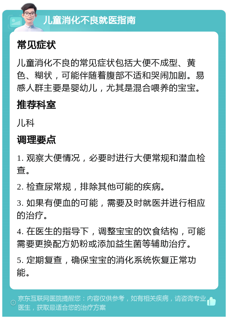 儿童消化不良就医指南 常见症状 儿童消化不良的常见症状包括大便不成型、黄色、糊状，可能伴随着腹部不适和哭闹加剧。易感人群主要是婴幼儿，尤其是混合喂养的宝宝。 推荐科室 儿科 调理要点 1. 观察大便情况，必要时进行大便常规和潜血检查。 2. 检查尿常规，排除其他可能的疾病。 3. 如果有便血的可能，需要及时就医并进行相应的治疗。 4. 在医生的指导下，调整宝宝的饮食结构，可能需要更换配方奶粉或添加益生菌等辅助治疗。 5. 定期复查，确保宝宝的消化系统恢复正常功能。