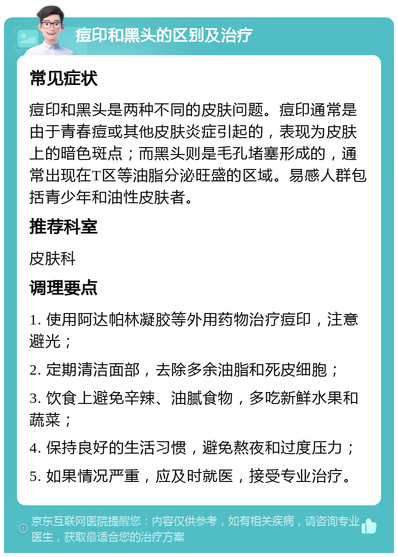 痘印和黑头的区别及治疗 常见症状 痘印和黑头是两种不同的皮肤问题。痘印通常是由于青春痘或其他皮肤炎症引起的，表现为皮肤上的暗色斑点；而黑头则是毛孔堵塞形成的，通常出现在T区等油脂分泌旺盛的区域。易感人群包括青少年和油性皮肤者。 推荐科室 皮肤科 调理要点 1. 使用阿达帕林凝胶等外用药物治疗痘印，注意避光； 2. 定期清洁面部，去除多余油脂和死皮细胞； 3. 饮食上避免辛辣、油腻食物，多吃新鲜水果和蔬菜； 4. 保持良好的生活习惯，避免熬夜和过度压力； 5. 如果情况严重，应及时就医，接受专业治疗。