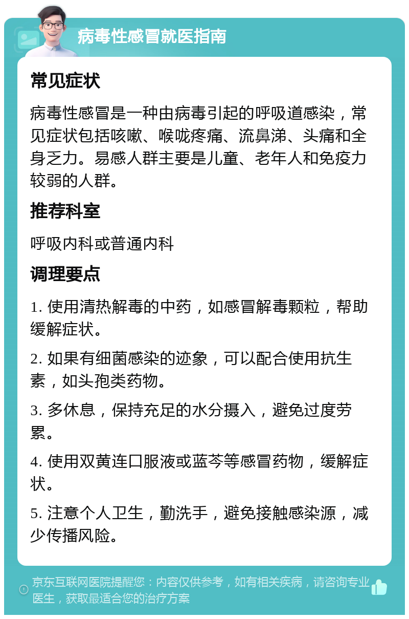 病毒性感冒就医指南 常见症状 病毒性感冒是一种由病毒引起的呼吸道感染，常见症状包括咳嗽、喉咙疼痛、流鼻涕、头痛和全身乏力。易感人群主要是儿童、老年人和免疫力较弱的人群。 推荐科室 呼吸内科或普通内科 调理要点 1. 使用清热解毒的中药，如感冒解毒颗粒，帮助缓解症状。 2. 如果有细菌感染的迹象，可以配合使用抗生素，如头孢类药物。 3. 多休息，保持充足的水分摄入，避免过度劳累。 4. 使用双黄连口服液或蓝芩等感冒药物，缓解症状。 5. 注意个人卫生，勤洗手，避免接触感染源，减少传播风险。