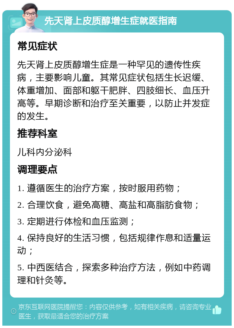 先天肾上皮质醇增生症就医指南 常见症状 先天肾上皮质醇增生症是一种罕见的遗传性疾病，主要影响儿童。其常见症状包括生长迟缓、体重增加、面部和躯干肥胖、四肢细长、血压升高等。早期诊断和治疗至关重要，以防止并发症的发生。 推荐科室 儿科内分泌科 调理要点 1. 遵循医生的治疗方案，按时服用药物； 2. 合理饮食，避免高糖、高盐和高脂肪食物； 3. 定期进行体检和血压监测； 4. 保持良好的生活习惯，包括规律作息和适量运动； 5. 中西医结合，探索多种治疗方法，例如中药调理和针灸等。