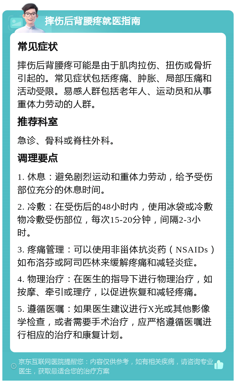 摔伤后背腰疼就医指南 常见症状 摔伤后背腰疼可能是由于肌肉拉伤、扭伤或骨折引起的。常见症状包括疼痛、肿胀、局部压痛和活动受限。易感人群包括老年人、运动员和从事重体力劳动的人群。 推荐科室 急诊、骨科或脊柱外科。 调理要点 1. 休息：避免剧烈运动和重体力劳动，给予受伤部位充分的休息时间。 2. 冷敷：在受伤后的48小时内，使用冰袋或冷敷物冷敷受伤部位，每次15-20分钟，间隔2-3小时。 3. 疼痛管理：可以使用非甾体抗炎药（NSAIDs）如布洛芬或阿司匹林来缓解疼痛和减轻炎症。 4. 物理治疗：在医生的指导下进行物理治疗，如按摩、牵引或理疗，以促进恢复和减轻疼痛。 5. 遵循医嘱：如果医生建议进行X光或其他影像学检查，或者需要手术治疗，应严格遵循医嘱进行相应的治疗和康复计划。