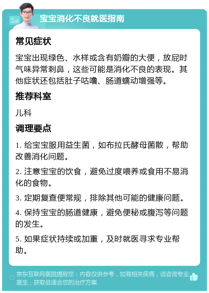 宝宝消化不良就医指南 常见症状 宝宝出现绿色、水样或含有奶瓣的大便，放屁时气味异常刺鼻，这些可能是消化不良的表现。其他症状还包括肚子咕噜、肠道蠕动增强等。 推荐科室 儿科 调理要点 1. 给宝宝服用益生菌，如布拉氏酵母菌散，帮助改善消化问题。 2. 注意宝宝的饮食，避免过度喂养或食用不易消化的食物。 3. 定期复查便常规，排除其他可能的健康问题。 4. 保持宝宝的肠道健康，避免便秘或腹泻等问题的发生。 5. 如果症状持续或加重，及时就医寻求专业帮助。