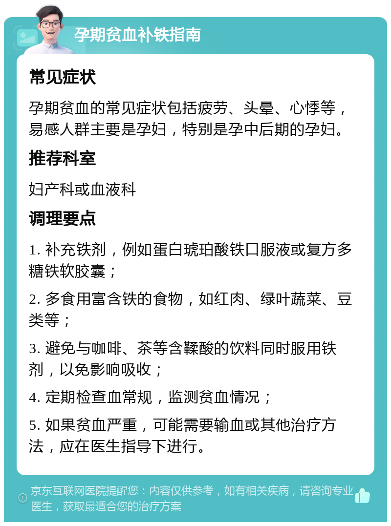 孕期贫血补铁指南 常见症状 孕期贫血的常见症状包括疲劳、头晕、心悸等，易感人群主要是孕妇，特别是孕中后期的孕妇。 推荐科室 妇产科或血液科 调理要点 1. 补充铁剂，例如蛋白琥珀酸铁口服液或复方多糖铁软胶囊； 2. 多食用富含铁的食物，如红肉、绿叶蔬菜、豆类等； 3. 避免与咖啡、茶等含鞣酸的饮料同时服用铁剂，以免影响吸收； 4. 定期检查血常规，监测贫血情况； 5. 如果贫血严重，可能需要输血或其他治疗方法，应在医生指导下进行。