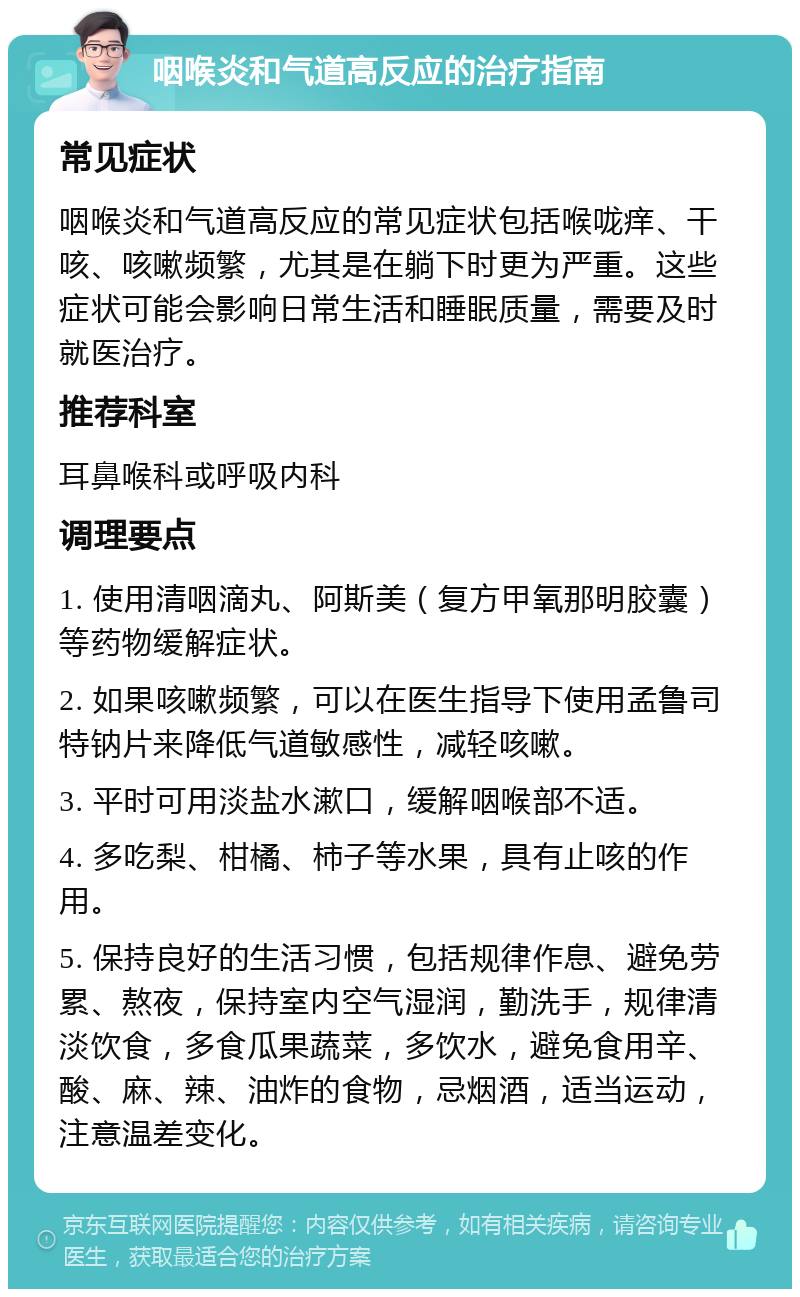 咽喉炎和气道高反应的治疗指南 常见症状 咽喉炎和气道高反应的常见症状包括喉咙痒、干咳、咳嗽频繁，尤其是在躺下时更为严重。这些症状可能会影响日常生活和睡眠质量，需要及时就医治疗。 推荐科室 耳鼻喉科或呼吸内科 调理要点 1. 使用清咽滴丸、阿斯美（复方甲氧那明胶囊）等药物缓解症状。 2. 如果咳嗽频繁，可以在医生指导下使用孟鲁司特钠片来降低气道敏感性，减轻咳嗽。 3. 平时可用淡盐水漱口，缓解咽喉部不适。 4. 多吃梨、柑橘、柿子等水果，具有止咳的作用。 5. 保持良好的生活习惯，包括规律作息、避免劳累、熬夜，保持室内空气湿润，勤洗手，规律清淡饮食，多食瓜果蔬菜，多饮水，避免食用辛、酸、麻、辣、油炸的食物，忌烟酒，适当运动，注意温差变化。