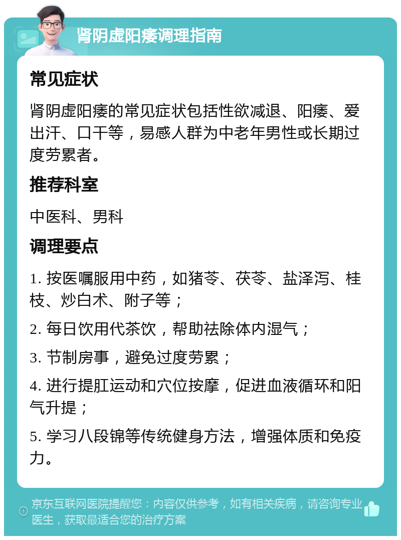 肾阴虚阳痿调理指南 常见症状 肾阴虚阳痿的常见症状包括性欲减退、阳痿、爱出汗、口干等，易感人群为中老年男性或长期过度劳累者。 推荐科室 中医科、男科 调理要点 1. 按医嘱服用中药，如猪苓、茯苓、盐泽泻、桂枝、炒白术、附子等； 2. 每日饮用代茶饮，帮助祛除体内湿气； 3. 节制房事，避免过度劳累； 4. 进行提肛运动和穴位按摩，促进血液循环和阳气升提； 5. 学习八段锦等传统健身方法，增强体质和免疫力。